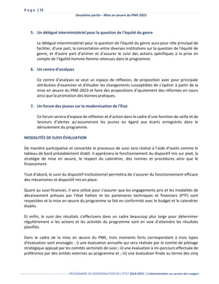 P a g e | 72
Deuxième partie – Mise en œuvre du PME-2023
------------------------------------------------- PROGRAMME DE MODERNISATION DE L’ÉTAT 2018-2023 | L’administration au service des usagers
5. Un délégué interministériel pour la question de l’équité du genre
Le délégué interministériel pour la question de l’équité du genre aura pour rôle principal de
faciliter, d’une part, la concertation entre diverses institutions sur la question de l'équité de
genre, et d'autre part d’animer et d’assurer le suivi des actions spécifiques à la prise en
compte de l’égalité homme-femme retenues dans le programme.
6. Un centre d’analyses
Ce centre d’analyses se veut un espace de réflexion, de proposition avec pour principale
attribution d’examiner et d’étudier les changements susceptibles de s’opérer à partir de la
mise en œuvre du PME-2023 et faire des propositions d’ajustement des réformes en cours
ainsi que la promotion des bonnes pratiques.
7. Un forum des jeunes sur la modernisation de l’État
Ce forum servira d’espace de réflexion et d’action dans le cadre d’une fonction de veille et de
lanceurs d’alertes qu’assumeront les jeunes eu égard aux écarts enregistrés dans le
déroulement du programme.
MODALITÉS DE SUIVI-ÉVALUATION
De manière participative et concertée le processus de suivi sera réalisé à l’aide d’outils comme le
tableau de bord préalablement établi. Il appréciera le fonctionnement du dispositif mis sur pied, la
stratégie de mise en œuvre, le respect du calendrier, des normes et procédures ainsi que le
financement.
Tout d’abord, le suivi du dispositif institutionnel permettra de s’assurer du fonctionnement efficace
des mécanismes et dispositif mis en place.
Quant au suivi financier, il sera utilisé pour s’assurer que les engagements pris et les modalités de
décaissement prévues par l’état haïtien et les partenaires techniques et financiers (PTF) sont
respectées et la mise en œuvre du programme se fait en conformité avec le budget et le calendrier
établis.
Et enfin, le suivi des résultats s’effectuera dans un cadre beaucoup plus large pour déterminer
régulièrement si les actions et les activités du programme sont en voie d’atteindre les résultats
planifiés.
Dans le cadre de la mise en œuvre du PME, trois moments forts correspondant à trois types
d’évaluation sont envisagés : i) une évaluation annuelle qui sera réalisée par le comité de pilotage
stratégique appuyé par les comités sectoriels de suivi ; ii) une évaluation à mi-parcours effectuée de
préférence par des entités externes au programme et ; iii) une évaluation finale au terme des cinq
 