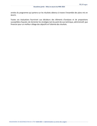 73 | P a g e
Deuxième partie – Mise en œuvre du PME-2023
PROGRAMME DE MODERNISATION DE L’ÉTAT 2018-2023 | L’administration au service des usagers-------------------------------------------------
années du programme qui portera sur les résultats obtenus à travers l’ensemble des plans mis en
œuvre.
Toutes ces évaluations fourniront aux décideurs des éléments d’analyses et de propositions
susceptibles d’ajuster, de réorienter les stratégies tant du point de vue technique, administratif, que
financier pour un meilleur ciblage des objectifs et l’atteinte des résultats.
 