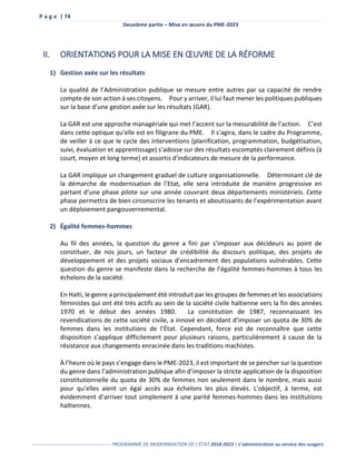 P a g e | 74
Deuxième partie – Mise en œuvre du PME-2023
------------------------------------------------- PROGRAMME DE MODERNISATION DE L’ÉTAT 2018-2023 | L’administration au service des usagers
II. ORIENTATIONS POUR LA MISE EN ŒUVRE DE LA RÉFORME
1) Gestion axée sur les résultats
La qualité de l’Administration publique se mesure entre autres par sa capacité de rendre
compte de son action à ses citoyens. Pour y arriver, il lui faut mener les politiques publiques
sur la base d’une gestion axée sur les résultats (GAR).
La GAR est une approche managériale qui met l’accent sur la mesurabilité de l’action. C’est
dans cette optique qu’elle est en filigrane du PME. Il s’agira, dans le cadre du Programme,
de veiller à ce que le cycle des interventions (planification, programmation, budgétisation,
suivi, évaluation et apprentissage) s’adosse sur des résultats escomptés clairement définis (à
court, moyen et long terme) et assortis d'indicateurs de mesure de la performance.
La GAR implique un changement graduel de culture organisationnelle. Déterminant clé de
la démarche de modernisation de l’Etat, elle sera introduite de manière progressive en
partant d’une phase pilote sur une année couvrant deux départements ministériels. Cette
phase permettra de bien circonscrire les tenants et aboutissants de l’expérimentation avant
un déploiement pangouvernemental.
2) Égalité femmes-hommes
Au fil des années, la question du genre a fini par s’imposer aux décideurs au point de
constituer, de nos jours, un facteur de crédibilité du discours politique, des projets de
développement et des projets sociaux d’encadrement des populations vulnérables. Cette
question du genre se manifeste dans la recherche de l’égalité femmes-hommes à tous les
échelons de la société.
En Haïti, le genre a principalement été introduit par les groupes de femmes et les associations
féministes qui ont été très actifs au sein de la société civile haïtienne vers la fin des années
1970 et le début des années 1980. La constitution de 1987, reconnaissant les
revendications de cette société civile, a innové en décidant d’imposer un quota de 30% de
femmes dans les institutions de l’État. Cependant, force est de reconnaître que cette
disposition s’applique difficilement pour plusieurs raisons, particulièrement à cause de la
résistance aux changements enracinée dans les traditions machistes.
À l’heure où le pays s’engage dans le PME-2023, il est important de se pencher sur la question
du genre dans l’administration publique afin d’imposer la stricte application de la disposition
constitutionnelle du quota de 30% de femmes non seulement dans le nombre, mais aussi
pour qu’elles aient un égal accès aux échelons les plus élevés. L’objectif, à terme, est
évidemment d’arriver tout simplement à une parité femmes-hommes dans les institutions
haïtiennes.
 