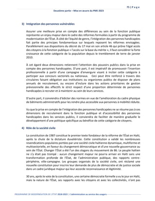 75 | P a g e
Deuxième partie – Mise en œuvre du PME-2023
PROGRAMME DE MODERNISATION DE L’ÉTAT 2018-2023 | L’administration au service des usagers-------------------------------------------------
3) Intégration des personnes vulnérables
Assurer une meilleure prise en compte des différences au sein de la fonction publique
représente un enjeu majeur dans le cadre des réformes formulées à partir du programme de
modernisation de l’État. À côté de l’équité de genre, l’intégration des personnes handicapées
fait partie des principes fondamentaux sur lesquels reposent les réformes envisagées.
Parallèlement aux dispositions du décret du 17 mai en son article 46 qui prône l’égal accès
des citoyens à la fonction publique « l’accès sur la base du mérite », il faut considérer la forte
croissance de cette catégorie de la population depuis le tremblement de terre de janvier
2010.
À cet égard deux dimensions retiennent l’attention des pouvoirs publics dans la prise en
compte des personnes handicapées. D’une part, il est impératif de promouvoir l’insertion
professionnelle à partir d’une campagne d’envergure visant à inciter cette catégorie à
participer aux concours sectoriels ou nationaux. Ceci peut être renforcé à travers des
circulaires faisant obligation aux institutions ou organismes publics de disposer de plans
annuels de recrutement, ou encore d’inclure dans les actions prioritaires de gestion
prévisionnelle des effectifs le strict respect d’une proportion déterminée de personnes
handicapées à recruter et à maintenir au sein de leurs services.
D’autre part, il conviendra d’édicter des normes en vue de l’amélioration du cadre physique
de bâtiments administratifs pour les rendre plus accessible aux personnes à mobilité réduite.
Vu que la prise en compte de l’intégration des personnes handicapées ne se résume pas à ces
dimensions de recrutement dans la fonction publique et d’accessibilité des personnes
handicapées dans les services publics, il conviendra de faciliter de manière graduelle le
développement d’une politique spécifique au bénéfice de cette catégorie de citoyens.
4) Rôle de la société civile
La constitution de 1987 constitue le premier texte fondateur de la réforme de l’État en Haïti,
après la chute de la dictature duvaliériste. Cette constitution a validé les nombreuses
revendications populaires portées par une société civile haïtienne dynamique, multiforme et
multisectorielle, en faveur du changement démocratique et d’une nouvelle gouvernance au
sein de l’État. Changer l’État a été l’un des slogans du mouvement de 86. Le peuple haïtien
ne s’y était pas trompé : aucun changement majeur ne pourra arriver en Haïti sans une
transformation profonde de l’État, de l’administration publique, des rapports centre-
périphérie, ville-campagne. Les groupes organisés de la société civile, ont réclamé une
nouvelle constitution pour inscrire leur demande de plus de démocratie et de justice sociale
dans un cadre juridique majeur qui leur accorde reconnaissance et légitimité.
30 ans, après le vote de la constitution, une certaine démocratie formelle a vu le jour en Haïti,
mais la nature de l’État, ses rapports avec les citoyens et avec les collectivités, n’ont pas
 