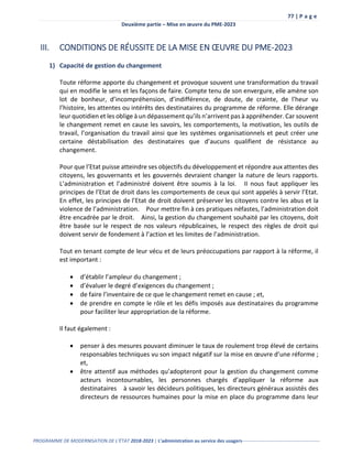 77 | P a g e
Deuxième partie – Mise en œuvre du PME-2023
PROGRAMME DE MODERNISATION DE L’ÉTAT 2018-2023 | L’administration au service des usagers-------------------------------------------------
III. CONDITIONS DE RÉUSSITE DE LA MISE EN ŒUVRE DU PME-2023
1) Capacité de gestion du changement
Toute réforme apporte du changement et provoque souvent une transformation du travail
qui en modifie le sens et les façons de faire. Compte tenu de son envergure, elle amène son
lot de bonheur, d’incompréhension, d’indifférence, de doute, de crainte, de l’heur vu
l’histoire, les attentes ou intérêts des destinataires du programme de réforme. Elle dérange
leur quotidien et les oblige à un dépassement qu’ils n’arrivent pas à appréhender. Car souvent
le changement remet en cause les savoirs, les comportements, la motivation, les outils de
travail, l’organisation du travail ainsi que les systèmes organisationnels et peut créer une
certaine déstabilisation des destinataires que d’aucuns qualifient de résistance au
changement.
Pour que l’Etat puisse atteindre ses objectifs du développement et répondre aux attentes des
citoyens, les gouvernants et les gouvernés devraient changer la nature de leurs rapports.
L’administration et l’administré doivent être soumis à la loi. II nous faut appliquer les
principes de l’Etat de droit dans les comportements de ceux qui sont appelés à servir l’Etat.
En effet, les principes de l’Etat de droit doivent préserver les citoyens contre les abus et la
violence de l’administration. Pour mettre fin à ces pratiques néfastes, l’administration doit
être encadrée par le droit. Ainsi, la gestion du changement souhaité par les citoyens, doit
être basée sur le respect de nos valeurs républicaines, le respect des règles de droit qui
doivent servir de fondement à l’action et les limites de l’administration.
Tout en tenant compte de leur vécu et de leurs préoccupations par rapport à la réforme, il
est important :
 d’établir l’ampleur du changement ;
 d’évaluer le degré d’exigences du changement ;
 de faire l’inventaire de ce que le changement remet en cause ; et,
 de prendre en compte le rôle et les défis imposés aux destinataires du programme
pour faciliter leur appropriation de la réforme.
Il faut également :
 penser à des mesures pouvant diminuer le taux de roulement trop élevé de certains
responsables techniques vu son impact négatif sur la mise en œuvre d’une réforme ;
et,
 être attentif aux méthodes qu’adopteront pour la gestion du changement comme
acteurs incontournables, les personnes chargés d’appliquer la réforme aux
destinataires à savoir les décideurs politiques, les directeurs généraux assistés des
directeurs de ressources humaines pour la mise en place du programme dans leur
 