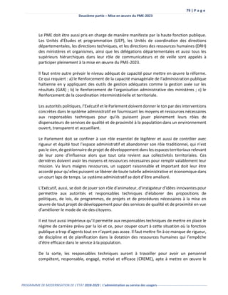 79 | P a g e
Deuxième partie – Mise en œuvre du PME-2023
PROGRAMME DE MODERNISATION DE L’ÉTAT 2018-2023 | L’administration au service des usagers-------------------------------------------------
Le PME doit être aussi pris en charge de manière manifeste par la haute fonction publique.
Les Unités d’Études et programmation (UEP), les Unités de coordination des directions
départementales, les directions techniques, et les directions des ressources humaines (DRH)
des ministères et organismes, ainsi que les délégations départementales et aussi tous les
supérieurs hiérarchiques dans leur rôle de communicateurs et de veille sont appelés à
participer pleinement à la mise en œuvre du PME-2023.
ll faut entre autre prévoir le niveau adéquat de capacité́ pour mettre en œuvre la réforme.
Ce qui requiert : a) le Renforcement de la capacité managériale de l’administration publique
haïtienne en y appliquant des outils de gestion adéquates comme la gestion axée sur les
résultats (GAR) ; b) le Renforcement de l’organisation administrative des ministères ; c) le
Renforcement de la coordination interministérielle et territoriale.
Les autorités politiques, l’Exécutif et le Parlement doivent donner le ton par des interventions
concrètes dans le système administratif en fournissant les moyens et ressources nécessaires
aux responsables techniques pour qu’ils puissent jouer pleinement leurs rôles de
dispensateurs de services de qualité et de proximité à la population dans un environnement
ouvert, transparent et accueillant.
Le Parlement doit se confiner à son rôle essentiel de légiférer et aussi de contrôler avec
rigueur et équité tout l’espace administratif et abandonner son rôle traditionnel, qui n’est
pas le sien, de gestionnaire de projet de développement dans les espaces territoriaux relevant
de leur zone d’influence alors que tout cela revient aux collectivités territoriales. Ces
dernières doivent avoir les moyens et ressources nécessaires pour remplir valablement leur
mission. Vu leurs maigres ressources, un support raisonnable et important doit leur être
accordé pour qu’elles puissent se libérer de toute tutelle administrative et économique dans
un court laps de temps. Le système administratif se doit d’être amélioré.
L’Exécutif, aussi, se doit de jouer son rôle d’animateur, d’instigateur d’idées innovantes pour
permettre aux autorités et responsables techniques d’élaborer des propositions de
politiques, de lois, de programmes, de projets et de procédures nécessaires à la mise en
œuvre de tout projet de développement pour des services de qualité et de proximité en vue
d’améliorer le mode de vie des citoyens.
Il est tout aussi impérieux qu’il permette aux responsables techniques de mettre en place le
régime de carrière prévu par la loi et ce, pour couper court à cette situation où la fonction
publique a trop d’agents tout en n’ayant pas assez. Il faut mettre fin à ce manque de rigueur,
de discipline et de planification dans la dotation des ressources humaines qui l’empêche
d’être efficace dans le service à la population.
De la sorte, les responsables techniques auront à travailler pour avoir un personnel
compétent, responsable, engagé, motivé et efficace (CREME), apte à mettre en œuvre le
 