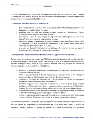 P a g e | 8
Introduction
------------------------------------------------- PROGRAMME DE MODERNISATION DE L’ÉTAT 2018-2023 | L’administration au service des usagers
Le Comité d’élaboration du Programme de modernisation de l’État 2023 (PME-2023) est chargé de
la conception, de la mise en œuvre et de l’évaluation des réformes de l’État dans le but de répondre
aux aspirations des citoyens et des citoyennes.
Le mandat du comité consistait principalement à :
• proposer à l’exécutif un plan de mise en œuvre des interventions liées aux attentes de la
population en matière de service public ;
• identifier des réformes structurantes pouvant transformer durablement l’action
publique autour d’objectifs clairement définis ;
• proposer une vision à court, moyen et long terme pour l’émergence du pays et les
objectifs de modernisation à moyen et long termes ;
• déterminer les axes stratégiques d’intervention devant guider les différents acteurs dans
la conception et la mise en œuvre des programmes et des plans d’action sectoriels et
intersectoriels de modernisation de l’État ;
• proposer un dispositif institutionnel de pilotage, de mise en œuvre, de suivi et
d’évaluation de la politique de modernisation de l’État.
Le Programme de modernisation de l’État 2023 (PME-2023) poursuit six (6) objectifs :
Dans un souci de continuité par rapport aux PCRE précédents (sur l'évolution de ces objectifs, dans
le cadre des PCRE I et II, voir le point suivant Antécédents, p. 14-5), le Programme de modernisation
de l’État 2023 (PME-2023) poursuit six (6) objectifs de fond, tout en y intégrant les apports de
l'expérience passée et des réalisations déjà obtenues :
• améliorer la qualité de services tout en développant la relation de confiance entre les
usagers et l’administration ;
• offrir un environnement de travail modernisé aux agents publics en les impliquant
pleinement dans la définition et le suivi du projet de modernisation ;
• repenser et optimiser les dépenses de l’État de manière à obtenir de meilleures
prestations de services publics à un moindre coût ;
• améliorer la gestion des ressources humaines par la mise en place d’une fonction
publique revalorisée, plus attractive et plus compétitive, respectueuse de l’égalité des
chances, des principes de déontologie, de la promotion du mérite et de l’excellence ;
• transformer l’administration publique de manière à ce qu’elle soit à même de propulser
le développement du pays et son émergence à l’horizon 2030 ;
• mettre en place des structures qui contrôlent, dénoncent et combattent les pratiques de
corruption afin de développer une culture de la bonne gouvernance publique.
Ces apports ont contribué notamment à placer une emphase sur une dimension essentielle pour la
mise en œuvre du Programme de modernisation de L’État 2023 (PME-2023): sa qualité de
processus, porteur, comme l'a spécifié le mandat du Comité d'élaboration, de "réformes
 