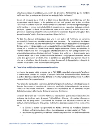 81 | P a g e
Deuxième partie – Mise en œuvre du PME-2023
PROGRAMME DE MODERNISATION DE L’ÉTAT 2018-2023 | L’administration au service des usagers-------------------------------------------------
acteurs principaux du processus, prisonniers de problèmes fonctionnels qui les rendent
inefficaces dans la pratique, en dépit de leur volonté d’aller de l’avant?
Ce qui est en cause ici, ce n’est ni le désir sincère des individus qui militent au sein des
organisations non-étatiques, ni les principes moraux qui guident leur action, ni même
l’existence de certains dispositifs institutionnels qui auraient dû rendre ces organisations plus
performantes, et encore moins la lucidité de ces acteurs par rapport au statuquo ambiant,
voire par rapport à la lente dérive collective, mais leur incapacité à articuler le tout et à
générer un leadership collectif mobilisateur et éclairé, susceptible d’opérer une rupture dans
les pratiques et d’induire des changements sociétaux de fond.
Par-delà les discours enthousiastes des uns et des autres et l’activisme de certaines
personnalités, les acteurs non-étatiques aussi sont en panne. Par conséquent, ils doivent
réussir à se réinventer, à s’auto-transformer pour être en mesure de devenir des compagnons
de route utiles et indispensables au processus de la réforme de l’État. Dans un contexte post-
séisme, où la réalité d’un État et d’une société fragiles se dévoile crûment au quotidien, la
réforme doit s’inscrire dans une logique de refondation nationale. Dans cette perspective, les
acteurs étatiques et non-étatiques doivent s’engager à se renforcer et à reconstruire leurs
capacités respectives d’avoir prise sur la réalité sociale et à s’appuyer mutuellement dans le
cadre d’un partenariat productif. C’est la condition de possibilité pour pouvoir réussir la
réforme et réintégrer dans le jeu démocratique la majorité de la population à laquelle le
système actuel dénie toute reconnaissance citoyenne.
4) Capacité de mobilisation des ressources financières
La réforme du service public proposée par le PME-2023 a pour but notamment d’améliorer
la fourniture de services aux usagers, d’accroitre l’efficacité de l’administration, de rénover
la gestion des ressources humaines, de faire un meilleur usage des fonds publics et partant
regagner la confiance des citoyens.
Pour atteindre les résultats escomptés, donc le changement souhaité, il est indispensable de
disposer des ressources humaines, de ressources matérielles, informationnelles, de temps et
surtout de ressources financières. L’absence ou l’insuffisance de ces dernières servent
d’obstacles majeurs à la réussite de tout programme de réforme.
En raison de la taille de l’économie haïtienne, il est évident que les ressources nationales
seules ne parviendront guère à couvrir l’intégralité des dépenses nécessaires à la mise en
œuvre d’un tel programme. D’où l’utilité de présenter aux décideurs nationaux et aux
bailleurs internationaux une stratégie de mobilisation des ressources qui mise entre autres
sur :
 la capacité à éviter l’éparpillement des fonds à travers les ministères sectoriels
destinés au financement des mêmes thématiques de la modernisation de l’État ;
 le suivi des engagements par le biais d’un cadre de partenariat sur la réforme de l’État
;
 