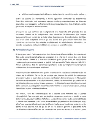 P a g e | 82
Deuxième partie – Mise en œuvre du PME-2023
------------------------------------------------- PROGRAMME DE MODERNISATION DE L’ÉTAT 2018-2023 | L’administration au service des usagers
 la hiérarchisation des activités à financer, évitant ainsi la compétition entre bailleurs.
Outre ces aspects sus mentionnés, il faudra également confronter les disponibilités
financières nationales, qui pourraient prendre en charge majoritairement les dépenses
courantes, avec les apports ou financements externes qui devraient être dirigés en grande
partie vers les dépenses d’investissement.
D’un point de vue technique et en alignement avec l’approche GAR priorisée dans ce
document, l’étape de la budgétisation doit permettre l’établissement d’un budget
quinquennal tenant compte de la durée totale du programme de modernisation de l’État,
suivi d’un cadre budgétaire triennal qui sera assorti d’un plan annuel d’allocation des
ressources, en fonction des activités préalablement et prioritairement identifiées. Un
contrôle accru et une meilleure reddition des comptes en seront favorisés.
5) Participation citoyenne
Si les citoyens sont à l’origine et au cœur de la demande de réforme de l’État, ils doivent aussi
être partie prenante dans la phase de conception de la réforme et surtout dans celle de sa
mise en œuvre. L’OMRH et la Primature ont fait un grand pas en avant, en associant des
représentantes et représentants de la société civile au comité d’élaboration du PME-2023.
Mais il faut aller au-delà des personnes déjà choisies et de leur implication dans la phase
d’élaboration du programme de la réforme.
Il est indispensable de faire en sorte que les citoyens soient associés activement à toutes les
phases de la réforme. Car en fin de compte, peu importe la qualité des documents
préparatoires, tout se jouera dans la phase de planification, de mise en œuvre et d’évaluation
des résultats de la réforme. Il faut donc identifier, très tôt, les mécanismes qui garantiront la
participation citoyenne tout au long du processus. À défaut de les avoir identifiés et surtout
de les appliquer, la participation citoyenne dans la réforme ne sera qu’un vœu pieux, un coup
de com tout au plus, un effet cosmétique.
Par ailleurs, l’une des caractéristiques de la société civile haïtienne est sa grande
hétérogénéité. C’est pourquoi, quel que soit leur engagement personnel et avéré à la cause
de la réforme, deux ou trois têtes d’affiche ne sauraient représenter toutes les sensibilités de
la société civile haïtienne. D’où l’utilité d’une réflexion qui permettrait de ratisser plus large,
afin d’incorporer dans la démarche de la réforme, le plus grand nombre de tendances et de
points de vue possible. Car, ce qui est en jeu ici, c’est de garantir la possibilité d’une
participation citoyenne effective, par conséquent de toutes les tendances et secteurs, pour
 