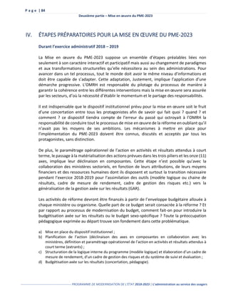 P a g e | 84
Deuxième partie – Mise en œuvre du PME-2023
------------------------------------------------- PROGRAMME DE MODERNISATION DE L’ÉTAT 2018-2023 | L’administration au service des usagers
IV. ÉTAPES PRÉPARATOIRES POUR LA MISE EN ŒUVRE DU PME-2023
Durant l’exercice administratif 2018 – 2019
La Mise en œuvre du PME-2023 suppose un ensemble d’étapes préalables liées non
seulement à son caractère interactif et participatif mais aussi au changement de paradigmes
et aux transformations structurelles qu’elle nécessitera au sein des administrations. Pour
avancer dans un tel processus, tout le monde doit avoir le même niveau d’informations et
doit être capable de s’adapter. Cette adaptation, Justement, implique l’application d’une
démarche progressive. L’OMRH est responsable du pilotage du processus de manière à
garantir la cohérence entre les différentes interventions mais la mise en œuvre sera assurée
par les secteurs, d’où la nécessité d’établir le momentum et le partage des responsabilités.
Il est indispensable que le dispositif institutionnel prévu pour la mise en œuvre soit le fruit
d’une concertation entre tous les protagonistes afin de savoir qui fait quoi ? quand ? et
comment ? ce dispositif tiendra compte de l’erreur du passé qui octroyait à l’OMRH la
responsabilité de conduire tout le processus de mise en œuvre de la réforme en oubliant qu’il
n’avait pas les moyens de ses ambitions. Les mécanismes à mettre en place pour
l’implémentation du PME-2023 doivent être connus, discutés et acceptés par tous les
protagonistes, sans distinction.
De plus, le paramétrage opérationnel de l’action en activités et résultats attendus à court
terme, le passage à la matérialisation des actions prévues dans les trois piliers et les onze (11)
axes, implique leur déclinaison en composantes. Cette étape n’est possible qu’avec la
collaboration des ministères sectoriels, en fonction de leurs attributions, de leurs moyens
financiers et des ressources humaines dont ils disposent et surtout la transition nécessaire
pendant l’exercice 2018-2019 pour l’assimilation des outils (modèle logique ou chaine de
résultats, cadre de mesure de rendement, cadre de gestion des risques etc.) vers la
généralisation de la gestion axée sur les résultats (GAR).
Les activités de réforme devront être financés à partir de l’enveloppe budgétaire allouée à
chaque ministère ou organisme. Quelle part de ce budget serait consacrée à la réforme ? Et
par rapport au processus de modernisation du budget, comment fait-on pour introduire la
budgétisation axée sur les résultats ou le budget sexo-spécifique ? Toute la préoccupation
pédagogique exprimée au départ trouve son fondement dans cette problématique.
a) Mise en place du dispositif institutionnel ;
b) Planification de l’action (déclinaison des axes en composantes en collaboration avec les
ministères, définition et paramétrage opérationnel de l’action en activités et résultats attendus à
court terme (extrants) ;
c) Structuration de la logique interne du programme (modèle logique) et élaboration d’un cadre de
mesure de rendement, d’un cadre de gestion des risques et du système de suivi et évaluation ;
d) Budgétisation axée sur les résultats (concertation, pédagogie).
 