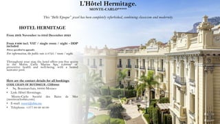 L’Hôtel Hermitage.
MONTE-CARLO*****
This “Belle Epoque” jewel has been completely refurbished, combining classicism and modernity.
HOTEL HERMITAGE
From 29th November to 03rd December 2023
From €400 incl. VAT / single room / night - DDP
included
Prices specified in appendix
For information, the public rate is €725 / room / night.
Throughout your stay, the hotel offers you free access
to the Monte Carlo Marine Spa, 6,600m² of
preventive health and well-being, with a heated
seawater pool.
Here are the contact details for all bookings:
CODE CHAIN OF ROTISSEUR : CDR2023
• Sq. Beaumarchais, 98000 Monaco
• Link: Hôtel Hermitage,
Monte-Carlo Société des Bains de Mer
(montecarlosbm.com)
• E-mail: resort@sbm.mc
• Telephone: +377 98 06 40 00
 