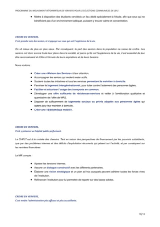 • Mettre à disposition des étudiants verviétois un lieu dédié spécialement à l’étude, afin que ceux qui ne
bénéficient pas d’un environnement adéquat, puissent y trouver calme et concentration.
CROIRE EN VERVIERS,
C’est prendre soin des seniors, et s’appuyer sur ceux qui ont l’expérience de la vie.
On vit mieux de plus en plus vieux. Par conséquent, la part des seniors dans la population ne cesse de croître. Les
seniors ont donc encore toute leur place dans la société, et parce qu’ils ont l’expérience de la vie, il est essentiel de leur
être reconnaissant et d’être à l’écoute de leurs aspirations et de leurs besoins.
Nous voulons :
• Créer une «Maison des Seniors» à leur attention.
• Accompagner les seniors qui veulent rester actifs.
• Soutenir toutes les initiatives et tous les services permettant le maintien à domicile.
• Favoriser le logement intergénérationnel, pour lutter contre l’isolement des personnes âgées.
• Faciliter et sécuriser l’usage des transports en commun.
• Développer une offre suffisante de résidences-services et veiller à l’amélioration qualitative et
quantitative de l’offre de MRS.
• Disposer de suffisamment de logements sociaux ou privés adaptés aux personnes âgées qui
optent pour leur maintien à domicile.
• Créer une «Bibliothèque mobile».
CROIRE EN VERVIERS,
C’est y préserver un hôpital public performant.
Le CHPLT est à la croisée des chemins. Tant en raison des perspectives de financement par les pouvoirs subsidiants,
que par des problèmes internes et des déficits d’exploitation récurrents qui pèsent sur l’activité, et par conséquent sur
les rentrées financières.
Le MR compte :
• Apaiser les tensions internes.
• Assurer un dialogue constructif avec les différents partenaires.
• Élaborer une vision stratégique et un plan ad hoc auxquels peuvent adhérer toutes les forces vives
de l’institution.
• Refinancer l’institution pour lui permettre de repartir sur des bases solides.
CROIRE EN VERVIERS,
C’est rendre l’administration plus efficace et plus accueillante.
PROGRAMME DU MOUVEMENT RÉFORMATEUR DE VERVIERS POUR LES ÉLECTIONS COMMUNALES DE 2012
10/12
 