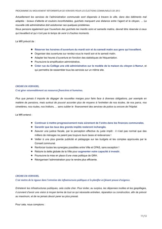 Actuellement les services de l’administration communale sont dispersés à travers la ville, dans des bâtiments mal
adaptés : locaux d’attente et couloirs inconfortables, guichets marquant une distance entre l’agent et le citoyen, ... La
nouvelle cité administrative doit solutionner ces quelques problèmes.
Nous pensons également que l’ouverture des guichets les mardis soirs et samedis matins, devrait être réservée à ceux
qui travaillent et qui n’ont pas le temps de venir à d’autres moments.
Le MR prévoit de :
• Réserver les horaires d’ouverture du mardi soir et du samedi matin aux gens qui travaillent.
• Organiser des ouvertures sur rendez-vous le mardi soir et le samedi matin.
• Adapter les heures d’ouverture en fonction des statistiques de fréquentation.
• Poursuivre la simplification administrative.
• Créer rue du Collège une cité administrative sur le modèle de la maison du citoyen à Namur, et
qui permettra de rassembler tous les services sur un même site.
CROIRE EN VERVIERS,
C’est gérer raisonnablement ses ressources financières et humaines.
Plus que jamais il importe de dégager de nouvelles marges pour faire face à diverses obligations, par exemple en
matière de pensions, mais surtout de pouvoir accorder plus de moyens à l’entretien de nos écoles, de nos parcs, nos
cimetières, nos routes, nos trottoirs, ... sans oublier le financement des services de police ou encore de l'hôpital.
Le MR entend :
• Continuer à mettre progressivement mais sûrement de l’ordre dans les finances communales.
• Garantir que les taux des grands impôts resteront inchangés.
• Assurer une justice fiscale, par la perception effective du juste impôt : il n’est pas normal que des
milliers de ménages ne paient pas toujours leurs taxes et redevances !
• Veiller à une plus grande publicité et pédagogie sur les budgets et les comptes approuvés par le
Conseil communal.
• Renforcer toutes les synergies possibles entre Ville et CPAS, sans exception !
• Réduire la dette globale de la Ville pour augmenter notre capacité à investir.
• Poursuivre la mise en place d’une vraie politique de GRH.
• Réorganiser l’administration pour le rendre plus efficiente.
CROIRE EN VERVIERS,
C’est mettre de la rigueur dans l’entretien des infrastructures publiques et le planifier en faisant preuve d’exigence.
Entretenir les infrastructures publiques, cela coûte cher. Pour éviter, au surplus, les dépenses inutiles et les gaspillages,
il convient d’avoir une vision à moyen terme de tout ce qui nécessite entretien, réparation ou construction, afin de prévoir
au maximum, et de ne jamais devoir parer au plus pressé.
Pour cela, nous comptons :
PROGRAMME DU MOUVEMENT RÉFORMATEUR DE VERVIERS POUR LES ÉLECTIONS COMMUNALES DE 2012
11/12
 