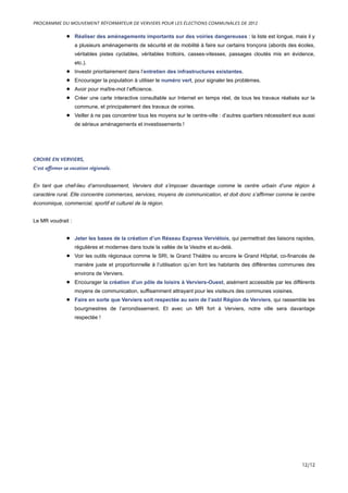 • Réaliser des aménagements importants sur des voiries dangereuses : la liste est longue, mais il y
a plusieurs aménagements de sécurité et de mobilité à faire sur certains tronçons (abords des écoles,
véritables pistes cyclables, véritables trottoirs, casses-vitesses, passages cloutés mis en évidence,
etc.).
• Investir prioritairement dans l’entretien des infrastructures existantes.
• Encourager la population à utiliser le numéro vert, pour signaler les problèmes.
• Avoir pour maître-mot l’efficience.
• Créer une carte interactive consultable sur Internet en temps réel, de tous les travaux réalisés sur la
commune, et principalement des travaux de voiries.
• Veiller à ne pas concentrer tous les moyens sur le centre-ville : d’autres quartiers nécessitent eux aussi
de sérieux aménagements et investissements !
CROIRE EN VERVIERS,
C’est affirmer sa vocation régionale.
En tant que chef-lieu d’arrondissement, Verviers doit s’imposer davantage comme le centre urbain d’une région à
caractère rural. Elle concentre commerces, services, moyens de communication, et doit donc s’affirmer comme le centre
économique, commercial, sportif et culturel de la région.
Le MR voudrait :
• Jeter les bases de la création d’un Réseau Express Verviétois, qui permettrait des liaisons rapides,
régulières et modernes dans toute la vallée de la Vesdre et au-delà.
• Voir les outils régionaux comme le SRI, le Grand Théâtre ou encore le Grand Hôpital, co-financés de
manière juste et proportionnelle à l’utilisation qu’en font les habitants des différentes communes des
environs de Verviers.
• Encourager la création d’un pôle de loisirs à Verviers-Ouest, aisément accessible par les différents
moyens de communication, suffisamment attrayant pour les visiteurs des communes voisines.
• Faire en sorte que Verviers soit respectée au sein de l’asbl Région de Verviers, qui rassemble les
bourgmestres de l’arrondissement. Et avec un MR fort à Verviers, notre ville sera davantage
respectée !
PROGRAMME DU MOUVEMENT RÉFORMATEUR DE VERVIERS POUR LES ÉLECTIONS COMMUNALES DE 2012
12/12
 