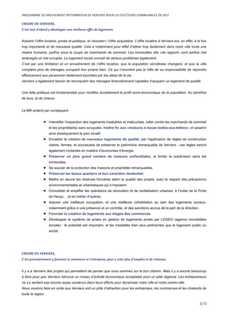 CROIRE EN VERVIERS,
C’est tout d’abord y développer une meilleure offre de logements.
Assainir l’offre locative, privée et publique, et «booster» l’offre acquisitive. L’offre locative à Verviers est, en effet, à la fois
trop importante et de mauvaise qualité. Cela a notamment pour effet d’attirer trop facilement dans notre ville toute une
misère humaine, parfois sous la coupe de marchands de sommeil. Les immeubles dits «de rapport» sont parfois mal
aménagés et mal occupés. Le logement social connaît de sérieux problèmes également.
C’est par une limitation et un encadrement de l’offre locative, que la population verviétoise changera, et que la ville
comptera plus de ménages occupant leur propre bien. Ce qui n’exonère pas la Ville de sa responsabilité de répondre
efficacement aux personnes réellement touchées par les aléas de la vie.
Verviers a également besoin de reconquérir des ménages financièrement capables d’acquérir un logement de qualité.
Une telle politique est fondamentale pour modifier durablement le profil socio-économique de la population. Au bénéfice
de tous, et de chacun.
Le MR entend par conséquent :
• Intensifier l’inspection des logements insalubres et insécurisés, lutter contre les marchands de sommeil
et les propriétaires sans scrupules, mettre fin aux «maisons à douze boîtes-aux-lettres», et assainir
ainsi drastiquement le parc locatif.
• Encadrer la création de nouveaux logements de qualité, par l’application de règles de construction
claires, fermes, et soucieuses de préserver le patrimoine remarquable de Verviers ; ces règles seront
également incitantes en matière d’économies d’énergie.
• Préserver un plus grand nombre de maisons unifamiliales, et limiter la subdivision dans les
immeubles.
• Se soucier de la protection des maisons et propriétés remarquables.
• Préserver les beaux quartiers et leur caractère résidentiel.
• Mettre en œuvre les réserves foncières selon la qualité des projets, avec le respect des précautions
environnementales et urbanistiques qui s’imposent
• Consolider et amplifier les opérations de rénovation et de revitalisation urbaines, à l’instar de la Porte
de Heusy… et en initier d’autres.
• Assurer une meilleure occupation, et une meilleure cohabitation au sein des logements sociaux,
notamment grâce à une présence et un contrôle, et des sanctions accrus de la part de la direction.
• Favoriser la création de logements aux étages des commerces.
• Développer le système de prises en gestion de logements privés par LOGEO (agence immobilière
sociale) : le potentiel est important, et les modalités bien plus pertinentes que le logement public ou
social.
CROIRE EN VERVIERS,
C’est prioritairement y favoriser le commerce et l’entreprise, pour y créer plus d’emplois et de richesses.
Il y a à Verviers des projets qui permettent de penser que nous sommes sur le bon chemin. Mais il y a encore beaucoup
à faire pour que Verviers retrouve un niveau d’activité économique acceptable pour un pôle régional. Les entrepreneurs
ne s’y sentent pas encore assez soutenus dans leurs efforts pour dynamiser notre ville et notre centre-ville.
Nous voulons faire en sorte que Verviers soit un pôle d’attraction pour les entreprises, les commerces et les chalands de
toute la région.
PROGRAMME DU MOUVEMENT RÉFORMATEUR DE VERVIERS POUR LES ÉLECTIONS COMMUNALES DE 2012
2/12
 