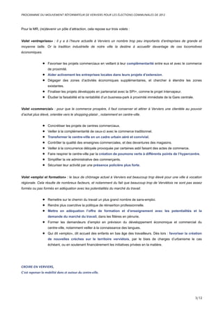 Pour le MR, (re)devenir un pôle d’attraction, cela repose sur trois volets :
Volet «entreprises» : il y a à l’heure actuelle à Verviers un nombre trop peu importants d’entreprises de grande et
moyenne taille. Or la tradition industrielle de notre ville la destine à accueillir davantage de ces locomotives
économiques.
• Favoriser les projets commerciaux en veillant à leur complémentarité entre eux et avec le commerce
de proximité.
• Aider activement les entreprises locales dans leurs projets d’extension.
• Dégager des zones d’activités économiques supplémentaires, et chercher à étendre les zones
existantes.
• Finaliser les projets développés en partenariat avec la SPI+, comme le projet Intervapeur.
• Étudier la faisabilité et la rentabilité d’un business-park à proximité immédiate de la Gare centrale.
Volet «commercial» : pour que le commerce prospère, il faut conserver et attirer à Verviers une clientèle au pouvoir
d’achat plus élevé, orientée vers le shopping-plaisir , notamment en centre-ville.
• Concrétiser les projets de centres commerciaux.
• Veiller à la complémentarité de ceux-ci avec le commerce traditionnel.
• Transformer le centre-ville en un cadre urbain aéré et convivial.
• Contrôler la qualité des enseignes commerciales, et des devantures des magasins.
• Veiller à la concurrence déloyale provoquée par certaines asbl faisant des actes de commerce.
• Faire respirer le centre-ville par la création de poumons verts à différents points de l’hypercentre.
• Simplifier la vie administrative des commerçants.
• Sécuriser leur activité par une présence policière plus forte.
Volet «emploi et formation» : le taux de chômage actuel à Verviers est beaucoup trop élevé pour une ville à vocation
régionale. Cela résulte de nombreux facteurs, et notamment du fait que beaucoup trop de Verviétois ne sont pas assez
formés ou pas formés en adéquation avec les potentialités du marché du travail.
• Remettre sur le chemin du travail un plus grand nombre de sans-emploi.
• Rendre plus coercitive la politique de réinsertion professionnelle.
• Mettre en adéquation l’offre de formation et d’enseignement avec les potentialités et la
demande du marché du travail, dans les filières en pénurie.
• Former les demandeurs d’emploi en prévision du développement économique et commercial du
centre-ville, notamment veiller à la connaissance des langues.
• Qui dit «emploi», dit accueil des enfants en bas âge des travailleurs. Dès lors : favoriser la création
de nouvelles crèches sur le territoire verviétois, par le biais de charges d’urbanisme le cas
échéant, ou en soutenant financièrement les initiatives privées en la matière.
CROIRE EN VERVIERS,
C’est repenser la mobilité dans et autour du centre-ville.
PROGRAMME DU MOUVEMENT RÉFORMATEUR DE VERVIERS POUR LES ÉLECTIONS COMMUNALES DE 2012
3/12
 