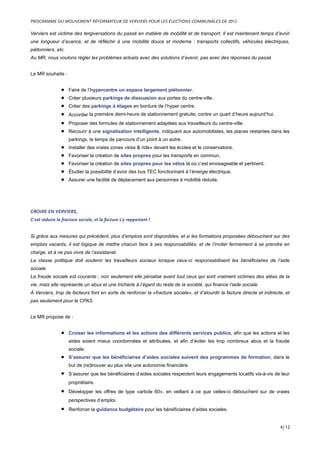 Verviers est victime des tergiversations du passé en matière de mobilité et de transport. Il est maintenant temps d’avoir
une longueur d’avance, et de réfléchir à une mobilité douce et moderne : transports collectifs, véhicules électriques,
piétonniers, etc.
Au MR, nous voulons régler les problèmes actuels avec des solutions d’avenir, pas avec des réponses du passé.
Le MR souhaite :
• Faire de l’hypercentre un espace largement piétonnier.
• Créer plusieurs parkings de dissuasion aux portes du centre-ville.
• Créer des parkings à étages en bordure de l’hyper centre.
• Accorder la première demi-heure de stationnement gratuite, contre un quart d’heure aujourd’hui.
• Proposer des formules de stationnement adaptées aux travailleurs du centre-ville.
• Recourir à une signalisation intelligente, indiquant aux automobilistes, les places restantes dans les
parkings, le temps de parcours d’un point à un autre.
• Installer des vraies zones «kiss & ride» devant les écoles et le conservatoire.
• Favoriser la création de sites propres pour les transports en commun.
• Favoriser la création de sites propres pour les vélos là où c’est envisageable et pertinent.
• Étudier la possibilité d’avoir des bus TEC fonctionnant à l’énergie électrique.
• Assurer une facilité de déplacement aux personnes à mobilité réduite.
CROIRE EN VERVIERS,
C’est réduire la fracture sociale, et la facture s’y rapportant !
Si grâce aux mesures qui précèdent, plus d’emplois sont disponibles, et si les formations proposées débouchent sur des
emplois vacants, il est logique de mettre chacun face à ses responsabilités, et de l’inviter fermement à se prendre en
charge, et à ne pas vivre de l’assistanat.
La classe politique doit soutenir les travailleurs sociaux lorsque ceux-ci responsabilisent les bénéficiaires de l’aide
sociale.
La fraude sociale est courante ; non seulement elle pénalise avant tout ceux qui sont vraiment victimes des aléas de la
vie, mais elle représente un abus et une tricherie à l’égard du reste de la société, qui finance l’aide sociale.
À Verviers, trop de facteurs font en sorte de renforcer la «fracture sociale», et d’alourdir la facture directe et indirecte, et
pas seulement pour le CPAS.
Le MR propose de :
• Croiser les informations et les actions des différents services publics, afin que les actions et les
aides soient mieux coordonnées et attribuées, et afin d’éviter les trop nombreux abus et la fraude
sociale.
• S’assurer que les bénéficiaires d’aides sociales suivent des programmes de formation, dans le
but de (re)trouver au plus vite une autonomie financière.
• S’assurer que les bénéficiaires d’aides sociales respectent leurs engagements locatifs vis-à-vis de leur
propriétaire.
• Développer les offres de type «article 60», en veillant à ce que celles-ci débouchent sur de vraies
perspectives d’emploi.
• Renforcer la guidance budgétaire pour les bénéficiaires d’aides sociales.
PROGRAMME DU MOUVEMENT RÉFORMATEUR DE VERVIERS POUR LES ÉLECTIONS COMMUNALES DE 2012
4/12
 