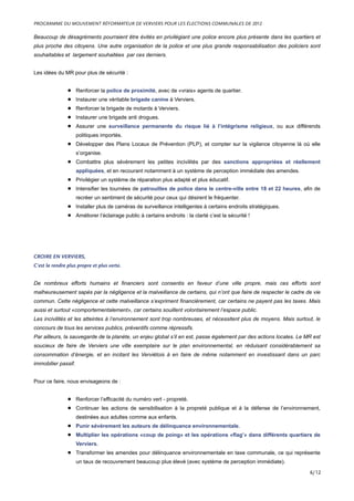 Beaucoup de désagréments pourraient être évités en privilégiant une police encore plus présente dans les quartiers et
plus proche des citoyens. Une autre organisation de la police et une plus grande responsabilisation des policiers sont
souhaitables et largement souhaitées par ces derniers.
Les idées du MR pour plus de sécurité :
• Renforcer la police de proximité, avec de «vrais» agents de quartier.
• Instaurer une véritable brigade canine à Verviers.
• Renforcer la brigade de motards à Verviers.
• Instaurer une brigade anti drogues.
• Assurer une surveillance permanente du risque lié à l’intégrisme religieux, ou aux différends
politiques importés.
• Développer des Plans Locaux de Prévention (PLP), et compter sur la vigilance citoyenne là où elle
s’organise.
• Combattre plus sévèrement les petites incivilités par des sanctions appropriées et réellement
appliquées, et en recourant notamment à un système de perception immédiate des amendes.
• Privilégier un système de réparation plus adapté et plus éducatif.
• Intensifier les tournées de patrouilles de police dans le centre-ville entre 18 et 22 heures, afin de
recréer un sentiment de sécurité pour ceux qui désirent le fréquenter.
• Installer plus de caméras de surveillance intelligentes à certains endroits stratégiques.
• Améliorer l’éclairage public à certains endroits : la clarté c’est la sécurité !
CROIRE EN VERVIERS,
C’est la rendre plus propre et plus verte.
De nombreux efforts humains et financiers sont consentis en faveur d’une ville propre, mais ces efforts sont
malheureusement sapés par la négligence et la malveillance de certains, qui n’ont que faire de respecter le cadre de vie
commun. Cette négligence et cette malveillance s’expriment financièrement, car certains ne payent pas les taxes. Mais
aussi et surtout «comportementalement», car certains souillent volontairement l’espace public.
Les incivilités et les atteintes à l’environnement sont trop nombreuses, et nécessitent plus de moyens. Mais surtout, le
concours de tous les services publics, préventifs comme répressifs.
Par ailleurs, la sauvegarde de la planète, un enjeu global s’il en est, passe également par des actions locales. Le MR est
soucieux de faire de Verviers une ville exemplaire sur le plan environnemental, en réduisant considérablement sa
consommation d’énergie, et en incitant les Verviétois à en faire de même notamment en investissant dans un parc
immobilier passif.
Pour ce faire, nous envisageons de :
• Renforcer l’efficacité du numéro vert - propreté.
• Continuer les actions de sensibilisation à la propreté publique et à la défense de l’environnement,
destinées aux adultes comme aux enfants.
• Punir sévèrement les auteurs de délinquance environnementale.
• Multiplier les opérations «coup de poing» et les opérations «flag’» dans différents quartiers de
Verviers.
• Transformer les amendes pour délinquance environnementale en taxe communale, ce qui représente
un taux de recouvrement beaucoup plus élevé (avec système de perception immédiate).
PROGRAMME DU MOUVEMENT RÉFORMATEUR DE VERVIERS POUR LES ÉLECTIONS COMMUNALES DE 2012
6/12
 