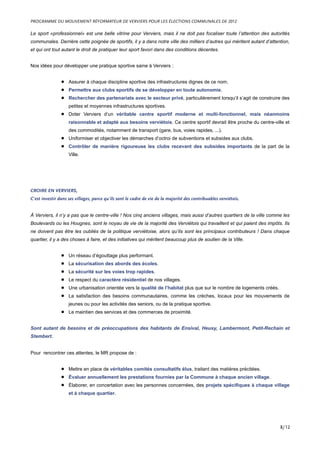 Le sport «professionnel» est une belle vitrine pour Verviers, mais il ne doit pas focaliser toute l’attention des autorités
communales. Derrière cette poignée de sportifs, il y a dans notre ville des milliers d’autres qui méritent autant d’attention,
et qui ont tout autant le droit de pratiquer leur sport favori dans des conditions décentes.
Nos idées pour développer une pratique sportive saine à Verviers :
• Assurer à chaque discipline sportive des infrastructures dignes de ce nom.
• Permettre aux clubs sportifs de se développer en toute autonomie.
• Rechercher des partenariats avec le secteur privé, particulièrement lorsqu’il s’agit de construire des
petites et moyennes infrastructures sportives.
• Doter Verviers d’un véritable centre sportif moderne et multi-fonctionnel, mais néanmoins
raisonnable et adapté aux besoins verviétois. Ce centre sportif devrait être proche du centre-ville et
des commodités, notamment de transport (gare, bus, voies rapides, ...).
• Uniformiser et objectiver les démarches d’octroi de subventions et subsides aux clubs.
• Contrôler de manière rigoureuse les clubs recevant des subsides importants de la part de la
Ville.
CROIRE EN VERVIERS,
C’est investir dans ses villages, parce qu’ils sont le cadre de vie de la majorité des contribuables verviétois.
À Verviers, il n’y a pas que le centre-ville ! Nos cinq anciens villages, mais aussi d’autres quartiers de la ville comme les
Boulevards ou les Hougnes, sont le noyau de vie de la majorité des Verviétois qui travaillent et qui paient des impôts. Ils
ne doivent pas être les oubliés de la politique verviétoise, alors qu’ils sont les principaux contributeurs ! Dans chaque
quartier, il y a des choses à faire, et des initiatives qui méritent beaucoup plus de soutien de la Ville.
• Un réseau d’égouttage plus performant.
• La sécurisation des abords des écoles.
• La sécurité sur les voies trop rapides.
• Le respect du caractère résidentiel de nos villages.
• Une urbanisation orientée vers la qualité de l’habitat plus que sur le nombre de logements créés.
• La satisfaction des besoins communautaires, comme les crèches, locaux pour les mouvements de
jeunes ou pour les activités des seniors, ou de la pratique sportive.
• Le maintien des services et des commerces de proximité.
Sont autant de besoins et de préoccupations des habitants de Ensival, Heusy, Lambermont, Petit-Rechain et
Stembert.
Pour rencontrer ces attentes, le MR propose de :
• Mettre en place de véritables comités consultatifs élus, traitant des matières précitées.
• Évaluer annuellement les prestations fournies par la Commune à chaque ancien village.
• Élaborer, en concertation avec les personnes concernées, des projets spécifiques à chaque village
et à chaque quartier.
PROGRAMME DU MOUVEMENT RÉFORMATEUR DE VERVIERS POUR LES ÉLECTIONS COMMUNALES DE 2012
8/12
 