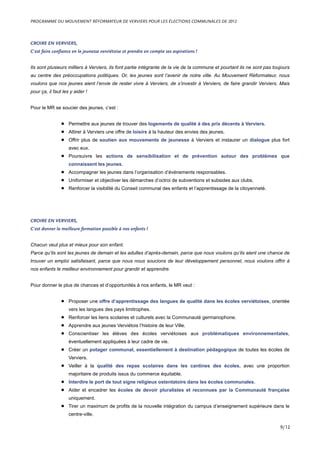 CROIRE EN VERVIERS,
C’est faire confiance en la jeunesse verviétoise et prendre en compte ses aspirations !
Ils sont plusieurs milliers à Verviers, ils font partie intégrante de la vie de la commune et pourtant ils ne sont pas toujours
au centre des préoccupations politiques. Or, les jeunes sont l’avenir de notre ville. Au Mouvement Réformateur, nous
voulons que nos jeunes aient l’envie de rester vivre à Verviers, de s’investir à Verviers, de faire grandir Verviers. Mais
pour ça, il faut les y aider !
Pour le MR se soucier des jeunes, c’est :
• Permettre aux jeunes de trouver des logements de qualité à des prix décents à Verviers.
• Attirer à Verviers une offre de loisirs à la hauteur des envies des jeunes.
• Offrir plus de soutien aux mouvements de jeunesse à Verviers et instaurer un dialogue plus fort
avec eux.
• Poursuivre les actions de sensibilisation et de prévention autour des problèmes que
connaissent les jeunes.
• Accompagner les jeunes dans l’organisation d’événements responsables.
• Uniformiser et objectiver les démarches d’octroi de subventions et subsides aux clubs.
• Renforcer la visibilité du Conseil communal des enfants et l’apprentissage de la citoyenneté.
CROIRE EN VERVIERS,
C’est donner la meilleure formation possible à nos enfants !
Chacun veut plus et mieux pour son enfant.
Parce qu’ils sont les jeunes de demain et les adultes d’après-demain, parce que nous voulons qu’ils aient une chance de
trouver un emploi satisfaisant, parce que nous nous soucions de leur développement personnel, nous voulons offrir à
nos enfants le meilleur environnement pour grandir et apprendre.
Pour donner le plus de chances et d’opportunités à nos enfants, le MR veut :
• Proposer une offre d’apprentissage des langues de qualité dans les écoles verviétoises, orientée
vers les langues des pays limitrophes.
• Renforcer les liens scolaires et culturels avec la Communauté germanophone.
• Apprendre aux jeunes Verviétois l’histoire de leur Ville.
• Conscientiser les élèves des écoles verviétoises aux problématiques environnementales,
éventuellement appliquées à leur cadre de vie.
• Créer un potager communal, essentiellement à destination pédagogique de toutes les écoles de
Verviers.
• Veiller à la qualité des repas scolaires dans les cantines des écoles, avec une proportion
majoritaire de produits issus du commerce équitable.
• Interdire le port de tout signe religieux ostentatoire dans les écoles communales.
• Aider et encadrer les écoles de devoir pluralistes et reconnues par la Communauté française
uniquement.
• Tirer un maximum de profits de la nouvelle intégration du campus d’enseignement supérieure dans le
centre-ville.
PROGRAMME DU MOUVEMENT RÉFORMATEUR DE VERVIERS POUR LES ÉLECTIONS COMMUNALES DE 2012
9/12
 