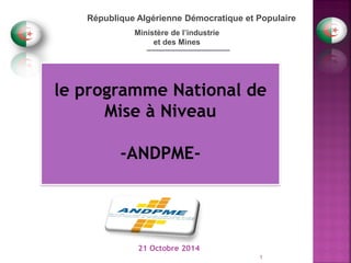 _________________ 
République Algérienne Démocratique et Populaire 
Ministère de l’industrie 
et des Mines 
le programme National de Mise à Niveau 
-ANDPME- 
21 Octobre 2014 
1  