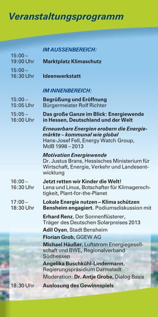 Veranstaltungsprogramm
IM AUSSENBEREICH:
15:00 –
19:00 Uhr Marktplatz Klimaschutz
15:00 –
16:30 Uhr Ideenwerkstatt
IM INNENBEREICH:
15:00 – Begrüßung und Eröffnung
15:05 Uhr Bürgermeister Rolf Richter
15:05 – Das große Ganze im Blick: Energiewende
16:00 Uhr in Hessen, Deutschland und der Welt
Erneuerbare Energien erobern die Energie-
märkte – kommunal wie global
Hans-Josef Fell, Energy Watch Group,
MdB 1998 – 2013
Motivation Energiewende
Dr. Justus Brans, Hessisches Ministerium für
Wirtschaft, Energie, Verkehr und Landesent-
wicklung
16:00 – Jetzt retten wir Kinder die Welt!
16:30 Uhr Lena und Linus, Botschafter für Klimagerech-
tigkeit, Plant-for-the-Planet
17:00 – Lokale Energie nutzen – Klima schützen
18:30 Uhr Bensheim engagiert. Podiumsdiskussion mit
Erhard Renz, Der Sonnenflüsterer,
Träger des Deutschen Solarpreises 2013
Adil Oyan, Stadt Bensheim
Florian Grob, GGEW AG
Michael Häußer, Luftstrom Energiegesell-
schaft und BWE, Regionalverband
Südhessen
Angelika Buschkühl-Lindermann,
Regierungspräsidium Darmstadt
Moderation: Dr. Antje Grobe, Dialog Basis
18:30 Uhr Auslosung des Gewinnspiels
 