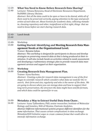 12:20-
12:40
What You Need to Know Before Research Data Sharing?
Lecturer: Tetiana Borysova, Head of Electronic Resources Department,
NaUKMA Library, Ukraine.
Abstract: Not all the data could to be open or have to be shared, while all of
them need to be preserved correctly, paying attention to the type and peculi-
arities of each data set. About licenses for academic data, collecting metada-
ta, choosing repository and other, insignificant at first sight, things that we
need to know before we start sharing research data.
12:40-
13:40
Lunch break
13:40-
15:00
Workshop
Getting Started: Identifying and Meeting Research Data Man-
agement Needs at the Organizational Level.
Trainer: Renaine Julian.
Abstract: This workshop is designed for participants to discuss and develop
strategies on preserving research data at that is being produced at their in-
stitution. It will also include hands on activities related to needs assessments
and developing a rudimentary strategic plan to provide research data man-
agement services and support at their organization.
15:00-
16:00
Workshop
Creating Research Data Management Plan.
Trainer: Iryna Kuchma.
Abstract: Creating a plan for research data management is one of the first
stages to scientific research which considers what data we need for the re-
search, their form and size, regularity and who is the owner of the data.. We
are going to discuss where you can storage data and how to support their
long-term preservation, the structure the data might have and file formats,
and which data could be opened for re-use.
16:00-
16:40
Metadata: a Way to Extract Useful Data from Chaos .
Lecturer: Iryna Tykhonkova, PhD, senior researcher, Institute of Molecular
Biology and Genetics, NAS of Ukraine, Clarivate Analytics.
Abstract Different informational systems propose different identifiers for the
same information. That causes certain complications in data exchange.
Metadata2020 Initiative urges to create common format that would allow to
intensify information exchange.
 