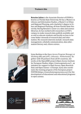 Renaine Julian is the Associate Director of STEM Li-
braries as Florida State University. He has a Masters in
Library and Information Studies, a Master’s in Urban
and Regional Planning, and a bachelor’s degree in Ur-
ban and Regional Planning, all from Florida State Uni-
versity. During Renaine’s career as a data and science
librarian, he has worked with researchers at FSU’s
campus to make research data publicly available and
as well as educate students and faculty on how to be-
come better stewards of research data and infor-
mation. His research interests include: research data
management, scholarly communication, data infor-
mation literacy and, citizen science.
Iryna Kuchma is the Open Access Program Manager at
Stichting eIFL.net (eIFL, Lithuania - Netherlands). To-
gether with 50 partners from all EU countries, she
works at the OpenAIRE project (Open Access Institute
for European Studies, https://www.openaire.eu/) - an
initiative for support in Open Access, Open Research
Data and Open Science in Europe. Iryna also coordi-
nates the training program of the European project
FOSTER (https://www.fosteropenscience.eu/) for the
development of educational and educational programs
in open science.
Trainers bio
 