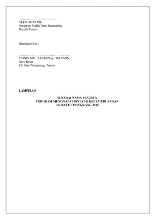 ……………………………… 
ALEX AH HONG 
Pengerusi Majlis Guru Kaunseling 
Daerah Tenom 
Disahkan Oleh , 
…………………………………............. 
PAININ BIN JALUMIN @ DALUMIN 
Guru Besar 
SK Batu Tiningkang, Tenom 
LAMPIRAN 
SENARAI NAMA PESERTA 
PROGRAM MENGGAPAI BINTANG KECEMERLANGAN 
SK BATU TININGKANG 2015 
 
