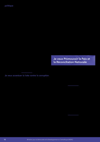 10 © Action pour la Démocratie et le Développement en Centrafrique (ADDC)
politique – Je prendrai des dispositions pour la
mise en place d’un cadre de dialogue permanent
entre les différentes classes politiques, l’absence
d’un tel cadre est à l’origine des cycles de crises
que connait le pays.
J’entends rompre avec le caractère d’État fragile
du pays en démontrant sa volonté politique et
sa capacité à assumer les fonctions essentielles
requises pour faire reculer la pauvreté et
promouvoir le développement, et d’assurer la
sécurité et le respect des droits de l’homme.
Je mettrai un accent particulier sur la
préparation et l’organisation des élections
municipales, législatives et présidentielles. Les
élections locales vont constituer un moyen de
reconnecter les pouvoirs locaux et le pouvoir
central et renforceront la légitimité de l’État dans
un enracinement et une participation locale.
J’établirai un cadre permanent de dialogue
politique afin de réunir les conditions pour
éviter les hostilités sur le terrain avant, pendant
et après les élections, d’apaiser le climat
politique et rassurer la population, et, d’apporter
des réponses adaptées et les adéquations aux
problèmes
Je veux accentuer la lutte contre la corruption
– La corruption est sans aucun doute le plus
grand défi qui se pose à la bonne gouvernance,
à une croissance économique durable, à la
paix,  à l’égalité de tous face aux opportunités,
à la stabilité et au développement en RCA.
Elle a un effet dévastateur et corrosif sur
l’intégrité morale et l‘éthique de toute la société
avec des conséquences sur la crédibilité du
gouvernement. Elle constitue une entrave à la
croissance économique car elle décourage les
investissements, occasionne des distorsions au
niveau de la répartition des ressources et de
la concurrence sur le marché. Elle augmente
les coûts d’entreprise et réduit la valeur nette
des dépenses publiques. Les secteurs les plus
touchés sont les régies financières, le système
éducatif, le secteur minier. Même un secteur
comme celui de la santé n’est pas épargné.
J’entends faire de la lutte contre la corruption
l’un des chantiers les plus importants de mon
mandat.
L’appel à des expertises extérieures
particulièrement celles des pays ayant fait
leur preuve dans la lutte contre ce fléau sera
nécessaire. Les attributions et les moyens mis
à la disposition du Haut Conseil National de la
Lutte Contre la Corruption seront renforcés.
Je mettrai en place une politique nationale
de sensibilisation et de formation pour la
lutte contre la corruption à l’intention des
membres d’organisations de la société civile,
des administrations, des institutions nationales,
des jeunes (élèves lycéens, universitaires…)
des enseignants (instituteurs, professeurs,
formateurs…), et des décideurs politiques.
Les services de justice et de police seront
renforcés dans leur capacité technique et
matérielle à la lutte contre la corruption.
Je veux Promouvoir la Paix et
la Réconciliation Nationale
J’intensifierai le processus du dialogue social
inclusif entre les différentes composantes
de la nation plus particulièrement entre
les communautés. Le dialogue entre le
Gouvernement et la société civile est jusqu’ici
mis à mal par le non-respect de la parole donnée.
Jemettraienplaceuneplateformegouvernement-
société civile telle que recommandée par le
Dialogue politique inclusif en 2008. Le dialogue
social soutenu garantira une meilleure circulation
de l’information et permettra de contenir les
théoriesducomplotetlesrumeurs;ilcontribuera
à l’amélioration des relations entre la capitale et
les préfectures et donc à la participation locale,
tout en permettant de renforcer le dialogue
interconfessionnel, la crédibilité et l’impact de
l’aide au développement.
Je poursuivrai les actions de consolidation de la
paix en m’appuyant à la fois sur le Plan Prioritaire
pour la Consolidation de la Paix et le Cadre
Stratégique pour la Consolidation de la Paix à
travers les actions prioritaires suivantes :
•	 La poursuite de la mise en œuvre du
 