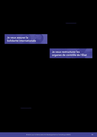 11© Action pour la Démocratie et le Développement en Centrafrique (ADDC)
Programme Désarmement, Démobilisation
et Réinsertion jusqu’à la réintégration totale
des ex-combattants dans les différentes
institutions de l’État ainsi que dans leurs
Communautés d’accueil,
•	 La fourniture d’un appui aux Communautés
affectées par les conflits,
•	 L’appui aux groupes vulnérables, et la
participation régulière de la RCA au
Dialogue International sur la Consolidation
de la Paix et le Renforcement de l’État.
Je veux assurer la
Solidarité internationale
Dans le cadre de la mise en œuvre du Document
de Stratégie de Réduction de la Pauvreté de
première génération (DSRP1) et des différents
programmes de coopération avec les institutions
de Brettons Woods et la Banque Africaine de
développement, d’importantes réformes ont été
entreprises visant une bonne gouvernance
économique et financière. Les résultats de la
mise en œuvre de ces stratégies restent
aujourd’hui mitigés.
En outre, le Gouvernement Centrafricain a
signé le 08 décembre 2010 avec les partenaires
techniques et financiers un mémorandum
qui définit les principes et les modalités de
formulationetdemiseenœuvredesprogrammes
d’appuis budgétaires en soutien à la mise en
œuvre du DSRP. La voie a ainsi été ouverte à
la prise en compte des secteurs prioritaires
tels que l’Éducation, la Santé, les Affaires
Sociales, les Équipements et Infrastructures,
et le Développement Rural. Mais les résultats
sont, une fois de plus catastrophiques dans ces
différents domaines par manque de suivis et
de projets concrets de mise en œuvre dans ces
différents secteurs.
J’entends dans ce sens améliorer la coordination
et la gestion des flux d’aide au développement.
Concrètement, je compte poursuivre les actions
en cours avec l’appui des partenaires techniques
et financiers pour :
•	 Élaborer et mettre en œuvre des projets
concrets,
•	 Opérationnaliser la mobilisation, la
coordination et le suivi de l’aide,
•	 Vulgariser et renforcer l’utilisation de l’outil
de gestion de l’aide au développement
(DAD), le CDMT en relation avec les
budgets annuels en termes d’alignement,
d’harmonisation et d’efficacité de l’aide.
J’entendsaussirenforcerlecadredetransparence
et de la lutte contre la corruption. La stratégie à
développer en matière de transparence et de
lutte contre la corruption sera concentrée sur
deux objectifs visant : (i) le renforcement de
l’Agence Nationale d’Investigation Financière
(ANIF) et (ii) l’opérationnalisation effective de la
Politique Nationale de Lutte contre la Corruption
(PNLC)
Je veux restructurer les
organes de contrôle de l’État
J’organiserai dans les premiers moments de ma
magistratureunAuditinstitutionnelquidégagera
les points forts et faibles de ces institutions et
formulera des recommandations à mettre en
œuvre sous mon contrôle.Il s’agit des institutions
suivantes :
•	 L’Assemblée Nationale,
•	 Le Conseil Économique et Social,
•	 L’Inspection Générale d’État,
•	 Les Inspections Centrales Ministérielles.
En ce qui concerne la Société Civile et les ONG,
leur efficacité sera évaluée pour des actions
appropriées.
 
