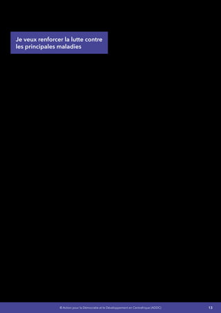 13© Action pour la Démocratie et le Développement en Centrafrique (ADDC)
d’un comité d’experts chargés de réviser la
politique supportant la promotion de la sante de
la mère et de l’enfant.
Je veux renforcer la lutte contre
les principales maladies
Concernant le VIH/SIDA  :
LeVIH/SIDAprésentedesdéfisliésàlapromotion,
à l’éducation, à la formation et à la préparation
des jeunes à la vie active (Encadrement socio-
éducatif) à travers l’apprentissage et l’exercice
de responsabilités sociales, politiques,
économiques et culturelles.
Mes Objectifs :
•	 Augmenter l’accès de 50% des jeunes à
l’IEC,
•	 Réduire à 2% le taux d’infection du VIH en
milieu jeune,
•	 Augmenter le taux de couverture en Maison
de Jeunes de 37% à 60%,
•	 Réduire de 30% le taux d’analphabétisme
des jeunes.
Je préviendrai la transmission duVIH en amenant
les jeunes,les hommes et les femmes âgés de 15-
49 ans (y compris les groupes les plus à risques
et ceux difficiles à atteindre notamment ceux
de zones de conflits, groupes de minorités ou
des zones non pourvues des services et actions
sanitaires) à adopter des comportements et des
pratiques sexuelles sans risque à savoir :
•	 Améliorer l’accès des jeunes, hommes et
femmes et 15-49 ans aux informations sur
le VIH et aux services d’information et de
communication pour le changement de
comportements,
•	 Distribuer gratuitement ou à des coûts
subventionnés des préservatifs masculins
et féminins aux populations sexuellement
actives,
•	 Organiser des campagnes médiatisées
de dépistage volontaire du VIH visant à
accroitre la demande et l’amélioration de la
qualité et de l’offre des services y afférents,
•	 Faire des études sur l’incidence des
barrièressocioculturellessurlechangement
des comportements des hommes et des
femmes vis- à-vis de nouvelles infections
du VIH et du SIDA.
Je renforcerai la Prévention de la Transmission
Parents-Enfant (PTPE  :
•	 Mettre à la disposition de toutes les femmes
enceintes séropositives,un paquet complet
de services PTPE,
•	 Actualiser et la mise en œuvre d’une
stratégie de communication PTPE intégrant
les aspects de prévention chez les jeunes
au profit des réseaux sociaux,
•	 Améliorer la qualité de l’offre de services
des Centres de Dépistage Volontaire (CDV)
en PTPE,
•	 Mise en place d’un système fonctionnel de
référence des mères et enfants.
Je renforcerai la prise en charge des personnes
vivant avec le VIH et améliorerai leurs accès ainsi
qu’à leurs familles à des services de soins, de
santé et d’appui de qualité  :
•	 Améliorer l’offre et la qualité des services de
prise en charge médicale, psychologique
et sociale des personnes vivant avec le VIH
sur toute l’étendue du territoire,
•	 Mettre en place l’accès à un service
minimum comprenant :
-- Un accès aux soins de santé de base,
-- Un appui à la scolarisation et à la
formation professionnelle,
-- Un appui au démarrage ou à la
consolidation des activités génératrices
de revenus pour les ménages au profit
des enfants vivant avec le VIH et de ceux
devenus orphelins à cause du VIH et en
âge de travailler,
•	 Mettre en place des services d’assistance
juridique au profit des personnes vivant
avec le VIH confrontées à des problèmes de
justice en lien avec leur statut sérologique.
J’améliorai et optimiserai le suivi et l’évaluation
des actions mises en œuvre concernant
l’épidémie en coordination avec tous les
intervenants du secteur :
 