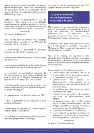 14 © Action pour la Démocratie et le Développement en Centrafrique (ADDC)
Mettre en place un cadre favorable à la mise en
œuvre des principes ‘’Three-One’’ - Accélération
du processus de la décentralisation de la
réponse à travers la mobilisation et l’implication
de la société civile,
Mettre en place un programme de suivi de
l’épidémie. Ceci inclue une série d’études
épidémiologiques à réaliser ainsi que les actions
à mettre en œuvre fonction des résultats de ces
études pour une réaction rapide si nécessaire.
Concernant le Paludisme  :
Mon objectif sera de renforcer les capacités
institutionnelles et structurelles du Ministère de
la santé et de ses partenaires.
Je réactualiserai le document de politique
nationale de lutte contre le paludisme.
Je renforcerai le plaidoyer pour la mobilisation
des ressources.
Jem’assureraiquelaformationdespaludologues
nationaux couvre tout le territoire national.
Je renforcerai la coordination régionale du
Comité National de Lutte contre le Paludisme
(CNLP) dans les 7 régions sanitaires par la
formation des médecins en Santé Publique.
Je renforcerai le programme de formation des
médecinsépidémiologistes,desentomologistes,
et des parasitologues.
Je m’assurerai du bon fonctionnement du CNLP.
Je ferai la promotion du développement d’un
partenariat durable.
Je renforcerai les capacités du Comité National
de Lutte contre le Paludisme.
J’actualiserai le document de collaboration avec
les autres programmes et stratégies.
J’imposerai dans le fonctionnement du CNLP
l’organisation de réunions régulières.
Je veux promouvoir
un environnement
favorable à la santé
Ma stratégie sera de redynamiser le secteur, à
étendre les activités et à généraliser à tout le
pays les méthodes du développement
communautaire (auto-promotion des
populations) comme nous l’avons connu en
1972 avec des résultats satisfaisants.
Je prendrai des dispositions prioritaires pour
que le Comité de coordination soit sous le
Ministère du Plan et qu’il soit opérationnel le
plus rapidement possible.
Pour rendre encore plus dynamique cette
approche, le comité de coordination regroupera
les départements de l’Agriculture et du Génie
Rural, de l’Éducation, de la Santé Publique et des
Affaires Sociales.
Objectifs clefs du Comité de coordination :
•	 L’amélioration des conditions de vie et
l’augmentation de la production agricole
et des revenus en milieu rural,
•	 L’intensification des actions de
développement communautaire et la
restructuration des services sociaux sur
tout le territoire,
•	 Le renforcement des structures socio-
économique de base,
•	 L’intensification des actions de structure
concourant au développement rural
intégré,
•	 La programmation d’un crédit annuel
approprié pour l’investissement dans les
villages sous forme de petites réalisations
sous l’autorité des Comités Villageois,
•	 La promotion de la micro planification,
•	 Le développement du partenariat pour la
mobilisation de l’aide pour le financement
du développement Communautaire.
Je ferai la Promotion du Genre
 