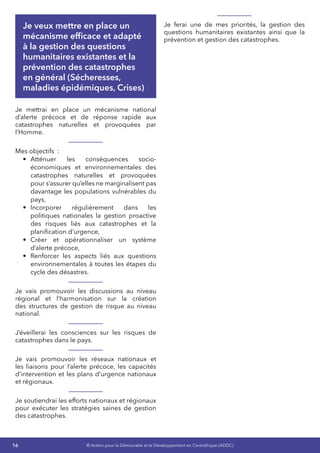 16 © Action pour la Démocratie et le Développement en Centrafrique (ADDC)
Je veux mettre en place un
mécanisme efficace et adapté
à la gestion des questions
humanitaires existantes et la
prévention des catastrophes
en général (Sécheresses,
maladies épidémiques, Crises)
Je mettrai en place un mécanisme national
d’alerte précoce et de réponse rapide aux
catastrophes naturelles et provoquées par
l’Homme.
Mes objectifs  :
•	 Atténuer les conséquences socio-
économiques et environnementales des
catastrophes naturelles et provoquées
pour s’assurer qu’elles ne marginalisent pas
davantage les populations vulnérables du
pays,
•	 Incorporer régulièrement dans les
politiques nationales la gestion proactive
des risques liés aux catastrophes et la
planification d’urgence,
•	 Créer et opérationnaliser un système
d’alerte précoce,
•	 Renforcer les aspects liés aux questions
environnementales à toutes les étapes du
cycle des désastres.
Je vais promouvoir les discussions au niveau
régional et l’harmonisation sur la création
des structures de gestion de risque au niveau
national.
J’éveillerai les consciences sur les risques de
catastrophes dans le pays.
Je vais promouvoir les réseaux nationaux et
les liaisons pour l’alerte précoce, les capacités
d’intervention et les plans d’urgence nationaux
et régionaux.
Je soutiendrai les efforts nationaux et régionaux
pour exécuter les stratégies saines de gestion
des catastrophes.
Je ferai une de mes priorités, la gestion des
questions humanitaires existantes ainsi que la
prévention et gestion des catastrophes.
 