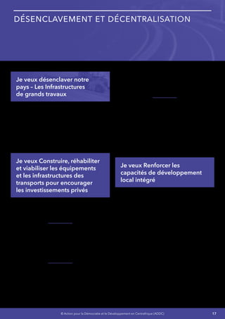 17© Action pour la Démocratie et le Développement en Centrafrique (ADDC)
Désenclavement et Décentralisation
Je veux désenclaver notre
pays – Les Infrastructures
de grands travaux
Je vais lever les contraintes à l’exploitation des
ressources naturelles et favoriser la croissance
en m’appuyant sur :
•	 La construction, la réhabilitation et la
viabilisation des équipements et des
infrastructures des transports,
•	 Le renforcement des capacités de
développement local intégré.
Je veux Construire, réhabiliter
et viabiliser les équipements
et les infrastructures des
transports pour encourager
les investissements privés
Mon objectif est de faciliter et l’importation et
l’exportation et l’accès aux marchés nationaux et
régionaux.
Je mettrai en œuvre le projet d’extension et
de réaménagement de l’aéroport international
de Bangui M’Poko et la réhabilitation de sept
(7) aérodromes secondaires à Berbérati,
Bouar, Bossangoa, Bambari, Bozoum, Birao et
Bangassou,
Je mettrai la priorité sur les échanges avec
les pays voisins du Congo, de la République
Démocratique du Congo et du Cameroun
(Bayanga et Lidjombo) :
•	 Réhabiliter les infrastructures routières
critiques,
•	 Construire trois(3) quais pour menues
embarcations à Ouango Sao, Nola et
Mobaye.
Je mettrai à l’étude la faisabilité à moyen terme
de l’implantation de quelques zones industrielle
notamment :
•	 Bambari - zone aurifère de Ndassima,
•	 Boali pour sa position géographique
stratégique concernant les Infrastructure –
Energie, Routière et Eau
•	 Mobaye pour sa position géographique
stratégique – Energie et Eau.
Je veux Renforcer les
capacités de développement
local intégré
Je vais mettre en œuvre avec détermination le
programme Pôle De Développement (PDD)
appuyé par l’Union européenne qui vise à
contribuer à la stratégie de réduction de la
pauvreté et au développement économique et
social durable de notre pays.
•	 Relance économique locale et promotion
des initiatives des Organisations de la
Société Civile,
•	 Restauration des services sociaux de base
fonctionnels,
•	 Gouvernance, Renforcement de la
démocratie et Restauration de l’autorité de
l’État.
La phase actuelle comporte huit (8) pôles de
développement et notamment les villes de Sibut,
Bozoum, Bambari, Bouar, Paoua, Bossangoa,
 