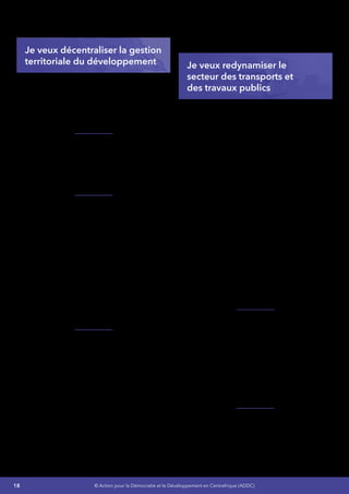 18 © Action pour la Démocratie et le Développement en Centrafrique (ADDC)
Batangafo et Kaga-Bandoro doit être élargie à
de nouveaux pôles.
Je veux décentraliser la gestion
territoriale du développement
Mon objectif est de réhabiliter et reconstruire les
structures de l’Administration et de redéployer
celles-ci sur toute l’étendue du territoire afin de
garantir la préservation sécuritaire et le respect
de l’ordre républicain dans notre pays et de
générer des ressources financière.
Je vais réhabiliter l’offre des services publics sur
la plus grande partie du territoire et notamment
en ce qui concerne les services administratifs, la
sécurité de proximité assurée par la gendarmerie
et la police et les administrations judiciaires, les
services fiscaux et douaniers.
Jevaisrendreeffectifetefficaceledéveloppement
de l’Administration territoriale :
•	 Renforcer les capacités des services
déconcentrés et décentralisés en vue
de garantir une déconcentration et une
décentralisation accomplies,
•	 Opérationnaliser les régions
administratives,
•	 Organiser des élections régionales et
municipales en vue de consolider la
démocratie locale,
•	 Réhabiliter et/ou construire les bâtiments
administratifs servant de bureaux et
résidences des Préfets et Sous-Préfets.
Pourfairefaceàl’absencedetextesfondamentaux
réglementant la politique de Décentralisation
et de Régionalisation ainsi qu’à la faible
appropriation du concept de Décentralisation
dans notre pays :
J’actualiserai et renforcerai le cadre institutionnel
et juridique de la décentralisation de manière
participative :
•	 Renforcer les capacités du dispositif
Institutionnel et organiser des États
Généraux de la Décentralisation,
•	 Réformer l’Administration du Territoire.
Lamiseenplaced’uncadrelégaletrèglementaire
établira les bases de fonctionnement
des structures d’appui du processus de
décentralisation.
Je veux redynamiser le
secteur des transports et
des travaux publics
Secteur des transports
Mon objectif est de desserrer dès la première
année de ma magistrature, les contraintes
de l’enclavement par le désenclavement
intérieur et extérieur du pays en se dotant d’un
cadre cohérent et intégrateur de gestion des
infrastructures de transport et d’un plan d’action
opérationnel parfaitement harmonisé avec les
plans régionaux de transport :
•	 Réhabiliter et/ou la construire à hauteur de
25% des plates-formes de transport,
•	 Réduire de 20% des coûts de transport,
•	 Réduire les taux d’accident à environ 30%,
•	 Faciliter les transports par la réfection/
construction des infrastructures de
transports
•	 Rendre praticable les voies navigables
(Oubangui et Sangha),
•	 Rendre fonctionnels un minimum de 30%
des aérodromes en incluant la remise aux
normes internationales des aéroports de
Bangui et Berberati.
Je poursuivrai l’amélioration du cadre législatif,
réglementaire et institutionnel des Transports et
de l’Aviation Civile :
•	 Poursuivre les réformes en cours,
•	 Réaménager les cadres réglementaires
des structures chargées de l’exécution des
programmes et projets du secteur,
•	 Procéder au renforcement des capacités
opérationnelles des cadres et acteurs
impliqués.
Je renforcerai les capacités des structures de
coordination des activités :
•	 Améliorer le système d’information,
•	 Formerdesplanificateursdel’administration
en charge des infrastructures de transports
 