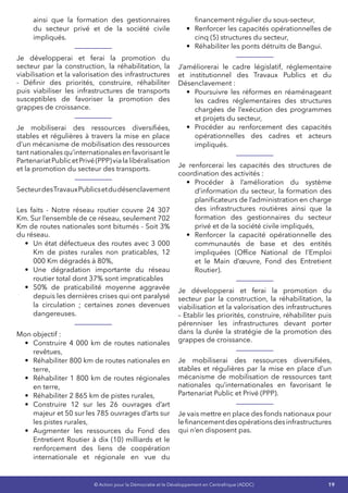 19© Action pour la Démocratie et le Développement en Centrafrique (ADDC)
ainsi que la formation des gestionnaires
du secteur privé et de la société civile
impliqués.
Je développerai et ferai la promotion du
secteur par la construction, la réhabilitation, la
viabilisation et la valorisation des infrastructures
- Définir des priorités, construire, réhabiliter
puis viabiliser les infrastructures de transports
susceptibles de favoriser la promotion des
grappes de croissance.
Je mobiliserai des ressources diversifiées,
stables et régulières à travers la mise en place
d’un mécanisme de mobilisation des ressources
tant nationales qu’internationales en favorisant le
PartenariatPublicetPrivé(PPP)vialalibéralisation
et la promotion du secteur des transports.
SecteurdesTravauxPublicsetdudésenclavement
Les faits - Notre réseau routier couvre 24 307
Km. Sur l’ensemble de ce réseau, seulement 702
Km de routes nationales sont bitumés - Soit 3%
du réseau.
•	 Un état défectueux des routes avec 3 000
Km de pistes rurales non praticables, 12
000 Km dégradés à 80%,
•	 Une dégradation importante du réseau
routier total dont 37% sont impraticables
•	 50% de praticabilité moyenne aggravée
depuis les dernières crises qui ont paralysé
la circulation  ; certaines zones devenues
dangereuses.
Mon objectif :
•	 Construire 4 000 km de routes nationales
revêtues,
•	 Réhabiliter 800 km de routes nationales en
terre,
•	 Réhabiliter 1 800 km de routes régionales
en terre,
•	 Réhabiliter 2 865 km de pistes rurales,
•	 Construire 12 sur les 26 ouvrages d’art
majeur et 50 sur les 785 ouvrages d’arts sur
les pistes rurales,
•	 Augmenter les ressources du Fond des
Entretient Routier à dix (10) milliards et le
renforcement des liens de coopération
internationale et régionale en vue du
financement régulier du sous-secteur,
•	 Renforcer les capacités opérationnelles de
cinq (5) structures du secteur,
•	 Réhabiliter les ponts détruits de Bangui.
J’améliorerai le cadre législatif, réglementaire
et institutionnel des Travaux Publics et du
Désenclavement :
•	 Poursuivre les réformes en réaménageant
les cadres réglementaires des structures
chargées de l’exécution des programmes
et projets du secteur,
•	 Procéder au renforcement des capacités
opérationnelles des cadres et acteurs
impliqués.
Je renforcerai les capacités des structures de
coordination des activités :
•	 Procéder à l’amélioration du système
d’information du secteur, la formation des
planificateurs de l’administration en charge
des infrastructures routières ainsi que la
formation des gestionnaires du secteur
privé et de la société civile impliqués,
•	 Renforcer la capacité opérationnelle des
communautés de base et des entités
impliquées (Office National de l’Emploi
et le Main d’œuvre, Fond des Entretient
Routier).
Je développerai et ferai la promotion du
secteur par la construction, la réhabilitation, la
viabilisation et la valorisation des infrastructures
– Etablir les priorités, construire, réhabiliter puis
pérenniser les infrastructures devant porter
dans la durée la stratégie de la promotion des
grappes de croissance.
Je mobiliserai des ressources diversifiées,
stables et régulières par la mise en place d’un
mécanisme de mobilisation de ressources tant
nationales qu’internationales en favorisant le
Partenariat Public et Privé (PPP).
Je vais mettre en place des fonds nationaux pour
lefinancementdesopérationsdesinfrastructures
qui n’en disposent pas.
 