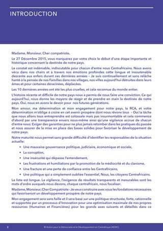 2 © Action pour la Démocratie et le Développement en Centrafrique (ADDC)
Madame, Monsieur, Cher compatriote,
Le 27 Décembre 2015, vous marquerez par votre choix le début d’une étape importante et
historique concernant la destinée de notre pays.
Le constat est indéniable, indiscutable pour chacun d’entre nous Centrafricains. Nous avons
vécu dans nos chairs et à travers nos émotions profondes cette longue et insoutenable
descente aux enfers durant ces dernières années – Je suis continuellement et sans relâche
hanté à la pensée de nos Familles dans nos villages, nos villes aujourd’hui détruites dans leurs
âmes et pour certaines déracinées, déplacées. 
Les 10 dernières années ont été les plus cruelles, et cela reconnue du monde entier.
L’histoire récente et difficile de notre pays nous a permis de nous faire une conviction. Ce qui
aujourd’hui, nous donne les moyens de réagir et de prendre en main la destinée de notre
pays. Oui, nous en avons le devoir pour nos futures générations.
Mon amour, ma détermination et mon engagement pour notre pays, la RCA, et votre
détermination m’oblige à croire en cet avenir prospère dont nous rêvons tous  – Oui la tâche
que nous allons tous entreprendre est colossale mais pas insurmontable et cela commence
d’abord par une transparence envers nous-même ainsi qu’une vigilance accrue de chacun
d’entre nous: Exiger des garanties pour ne plus jamais retomber dans les pratiques du passée
et nous assurer de la mise en place des bases solides pour favoriser le développement de
notre pays.
Notre maturité nous permet sans grande difficulté d’identifier les responsables de la situation
actuelle:
•	 Une mauvaise gouvernance politique, judiciaire, économique et sociale,
•	 La corruption,
•	 Une insécurité qui dépasse l’entendement,
•	 Les frustrations et humiliations par la promotion de la médiocrité et du clanisme,
•	 Une fracture et une perte de confiance entre les Centrafricains,
•	 Une politique qui a simplement oubliée l’essentiel, Nous, les citoyens Centrafricains.
La liste est longue. La vigilance, l’exigence de résultats transparents et mesurables sont les
mots d’ordre auxquels nous devons, chaque centrafricain, nous focaliser.
Madame,Monsieur,CherCompatriote-Jeveuxconstruireavecvouslesfondationsnécessaires
qui favoriseront un développement prospère de notre pays.
Mon engagement sera sans faille et il sera basé sur une politique structurée, forte, rationnelle
et supportée par un processus d’Innovation pour une optimisation maximale de nos propres
ressources (Humaines et Financières) pour les grands axes suivants et détaillés dans ce
Introduction
 
