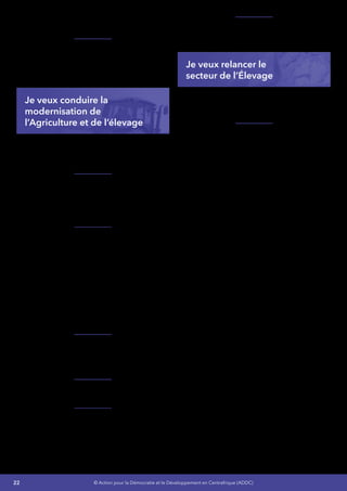 22 © Action pour la Démocratie et le Développement en Centrafrique (ADDC)
de semences et de meilleures qualités à nos
agriculteurs,
Je renforcerai les capacités de l’Office
de Réglementation, de Contrôle et de
Commercialisation des Produits Agricoles
(ORCCPA) pour assurer la traçabilité des
produits.
Je veux conduire la
modernisation de
l’Agriculture et de l’élevage
Je garantirai aux petits producteurs et éleveurs
un accès permanent aux ressources productives
de qualité.
Je mettrai tout en œuvre pour réduire la
vulnérabilité des activités agricoles en faisant
appel aux experts pour la mise en place d’une
stratégie solide face aux aléas de la pluviométrie
et de l’érosion.
Je vais élaborer une politique de maîtrise de
l’eau :
•	 Promouvoir et développer la petite
irrigation,
•	 Aménager des bas-fonds dans les
zones à fort potentiel de production
particulièrement dans les zones du Nord et
Nord-est du pays,
•	 Diffuser des plans raisonnés d’assolement/
rotation et de fertilisation pouvant garantir
la conservation des sols.
Je mettrai en place un programme pour la
mécanisation des exploitations agricoles et des
petites unités de transformation des productions
agricoles à travers la culture attelée.
Je développerai un artisanat de service fabricant
des pièces de culture attelée et de mécanisation.
Je garantirai aux petits producteurs et gros
producteurs un accès permanent aux ressources
productives en mettant en place des caisses
régionales pour l’agriculture et l’élevage avec
l’appui de nos partenaires.
Je vais relancer le secteur de l’Élevage  :
Gros bétail, Petit bétail, Pêche, Aquaculture
(Pisciculture, Sériciculture) et l’Apiculture.
Je veux relancer le
secteur de l’Élevage
JeveuxAméliorerlaproduction,latransformation
et augmenter les flux de commercialisation des
produits agricoles à l’intérieur et à l’exportation
Je vais mettre en place un partenariat avec
les centres de formation technique, Faciliter
l’émergence de PME de construction de
matériels agricoles pour créer une dynamique
interprofessionnelle.
•	 Mécaniser les exploitations agricoles et
des petites unités de transformation des
productions pour avoir des effets induits
sur l’emploi, le commerce,
•	 Améliorer les techniques d’élevage pour
accroitre la productivité dans ce secteur,
•	 Mettre en place des unités de stockage et
des comptoirs de négociations,
•	 Renforcer le partenariat avec les
radios communautaires existantes
grâce à la création et à l’animation de
programmes intégrés de communication
et de sensibilisation sur le programme de
mécanisation et de la transformation des
produits agricoles.
L’agro-industrie constitue le maillon non agricole
dans les chaînes de valeur agro-alimentaires.
Elle fournit des intrants au secteur agricole et
relie ce dernier aux consommateurs à travers la
manipulation, la transformation, le transport, la
commercialisation et la distribution d’aliments et
autres produits agricoles.
 