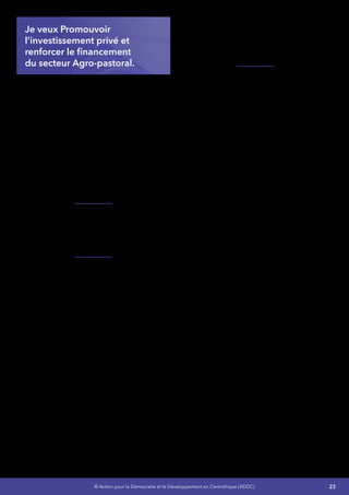23© Action pour la Démocratie et le Développement en Centrafrique (ADDC)
Je veux Promouvoir
l’investissement privé et
renforcer le financement
du secteur Agro-pastoral. 
J’engagerai des négociations avec le Fonds
Africain de Développement et le Fonds
international de développement agricole pour
la mise en place d’un programme pour la
promotion de l’entreprenariat agropastoral des
jeunes. Il s’articulera autour de cinq axes
d’intervention : l’accès aux services financiers,
les opportunités de formation et d’appui-conseil,
la valorisation des produits par la transformation,
l’organisation et la commercialisation, les
infrastructures rurales et sociales,et les questions
d’accès à la terre.Ce programme sera également
une réponse au chômage qui touche notre
jeunesse.
Je mettrai en place un mécanisme pour
une Agriculture contractuelle entre des
exploitations agricoles à gestion familiale et des
Petites et moyennes Entreprises ou Industrie
agroalimentaires.
Je ferai appel aux institutions internationales,
notamment le FAGACE, pour la mise en place
d’un Fonds de garantie pour l’investissement
agro-pastoral en Centrafrique.
•	 Définir des portefeuilles projets
d’investissements pour chacune des
grandes régions avec le concours
des experts, pour amorcer une
véritable autonomie économique et la
décentralisation de nos 6 grandes régions
•	 Relancer la production de coton graines,
de palmier à huile et encourager les
investisseurs potentiels à s’intéresser à ces
filières,
•	 Soutenir les efforts de transformation du
coton fibre (tissage, production d’huile
de coton et de tourteaux), améliorer la
transformation de l’arachide, du sésame et
des fruits en y intéressant les entreprises
privées
•	 Renforcer les capacités techniques des
unités de transformation existantes
•	 Créer les conditions pour l’installation
de nouvelles unités de transformation -
spécifiquement pour la réhabilitation de
la culture du coton et de café, qui fait vivre
environ deux millions de Centrafricains
•	 Renforcer et vulgariser la culture du riz.
J’améliorerai le cadre législatif, réglementaire du
secteur et le climat des affaires en général pour
mobiliser des ressources diversifiées, à travers
un mécanisme de mobilisation de ressources
aussi bien nationales qu’internationales et en
favorisant le Partenariat Public et Privé (P.P.P).
 