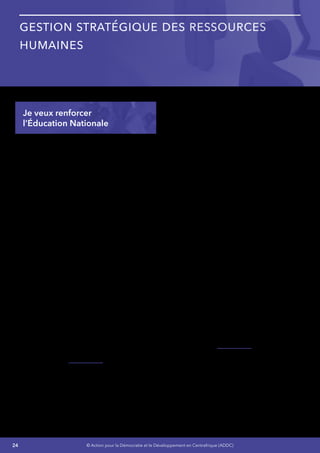 24 © Action pour la Démocratie et le Développement en Centrafrique (ADDC)
Gestion stratégique des Ressources
Humaines
Je veux renforcer
l’Éducation Nationale
L’Éducation Nationale est la clef de notre avenir
– Nous sommes dans l’urgence - La stratégie en
matière d’Éducation Nationale sera basée sur les
fondamentaux simples suivants :
•	 La création des programmes a durées
courtes, moyennes ou longues, de tous
niveaux et en adéquation avec les besoins
de notre pays en ressource humaines
qualifiés pour une réponse rapide aux
besoins de notre développement.
•	 Ces programmes incluront des possibilités
concrètes pour les nouveaux diplômés
d’offres d’emplois dans les différents
programmes de développement de notre
pays.
•	 Les programmes d’Éducation offriront des
possibilités de plans de développement
aux personnes ayant opté dans un premier
temps pour des programmes à durée
courte ou moyenne.
•	 La Mise en place de l’éducation obligatoire
pour tous les enfants jusqu’à l’adolescence
(12 ans) - l’alphabétisation et l’éducation
formelle et/ou non formelle. Des sanctions
seront prévues pour les parents en cas
de violations volontaires des dispositions
concernant l’éducation obligatoire.
Pour assurer le succès de cette stratégie, Je
mettrai tout en œuvre pour :
•	 Assurer une couverture éducative globale
et un enseignement complet de qualité, y
compris pour les autres niveaux, à tous les
enfants des deux sexes, quel que soit leur
milieu de résidence,
•	 Relever le taux net de scolarisation de 6%,
•	 Augmenter le taux d’achèvement de 6%,
•	 Relever le taux brut de l’enseignement
fondamental 2 et secondaire de 4 points,
•	 Accroître le taux d’alphabétisation de 10%,
•	 Développer l’éducation de la petite
enfance,
•	 Consolider les acquis et la fourniture d’une
scolarisation universelle,
•	 Augmenter l’offre et améliorer la qualité des
autres cycles d’enseignement notamment
au fondamental 2 et au secondaire,
•	 Développer les programmes
d’alphabétisation,
•	 Soutenir la scolarité en faveur des enfants
les plus vulnérables par des mesures
d’accompagnement ; gratuité des manuels,
cantines scolaires, internat, bourses,
couverture sanitaire et la création d’un
fonds spécial pour l’accélération de la
scolarisation de la fille,
•	 Développer la formation professionnelle
de courte durée,
•	 Développer l’enseignement technique et
professionnel,
•	 Ouvrir des Centres de Formation et
d’Apprentissage Ruraux, avec l’appui de
l’UNESCO,
•	 Créer dix (10) centres de formation
technique et professionnelle.
Cette stratégie a un coût dont nous ne pouvons
faire l’économie. Pour cela  :
•	 Je mettrai en place l’identification de
solutions innovantes et avec la participation
de tous,
•	 J’impliquerai l’Association des
Présidents des Établissements Privés, les
Responsables des Écoles Catholiques
 