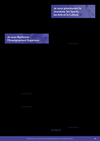 25© Action pour la Démocratie et le Développement en Centrafrique (ADDC)
Associées de Centrafrique ainsi que de la
Fédération Nationale des Parents d’Elèves
de Centrafrique
•	 J’améliorerai le budget de l’État en matière
d’Éducation de façon croissante - J’entends
consacrer 20% des dépenses de l’État à
l’éducation pour pouvoir mettre en œuvre
une stratégie visant à améliorer la qualité
de l’enseignement et à accroître la capacité
d’accueil du système dans son ensemble
de 2015 à 2020.
Je veux Renforcer
l’Enseignement Supérieur
L’EnseignementSupérieurcomprendl’Université
d’Étatetunedizained’institutionsd’enseignement
supérieur privé. A cela s’ajoutent d’autres
institutions telles que l’École Nationale
d’Administration et de la Magistrature (ENAM),
qui est un établissement supérieur de formation
professionnelle et les établissements
d’enseignement supérieur confessionnels
(Grand séminaire de Bangui, FATEB).
L’Université de Bangui a initialement été
construite pour 3000 places en 1970, il
accueille aujourd’hui plus de 20.000 étudiants.
L’infrastructure ne permet plus d’accueillir le
nombre des bacheliers qui a été multiplié par 10
en 10 ans.
La RCA reste en dessous de la moyenne des 12
pays africains francophones.
Jevaislancerunprogrammededélocalisationen
adéquation avec nos besoins en développement
de certains établissements de l’Université de
Bangui et de créer de nouvelles Universités,
Je vais professionnaliser 90% des filières des
établissements de l’enseignement supérieur et
rendreopérationnellelaréformeLicenceMaîtrise
Doctorat (LMD) à l’Université de Bangui  et en
accord avec les besoins en développement de
notre pays.
Je veux promouvoir la
Jeunesse, les Sports,
les Arts et la Culture
Le jeune centrafricain doit jouir du bien-être
économique, social, intellectuel, émotionnel,
physique et spirituel et doit avoir la possibilité
d’acquérir une meilleure qualité de vie pour lui-
même, sa famille, sa communauté et sa nation.
Lesjeunesreprésententprèsdelamoitiédenotre
population (48%) et se heurte à de nombreux
défis auxquels j’apporterai des solutions.
La Jeunesse
J’augmenterai le crédit alloué au secteur de la
jeunesse et des sports.
Je vais créer un Fonds National d’Appui à
l’Insertion des Jeunes (FNAIJ).
Je vais créer des «  Maison Familiale Rurale  »
(MFR) pour l’éducation en alternance des enfants
et parents vulnérables axée sur la création
d’emploi.
Je vais transformer les «  Maison de Jeunes » en
« Centre de Jeunesse et d’Animation »(CJA) pour
l’encadrement des jeunes à la création d’emploi.
J’impliquerai 80% des jeunes dans les actions
citoyennes, la promotion de la paix et la
prévention des conflits.
Je vais réduire de 30% le taux d’analphabétisme
des jeunes.
Je vais assurer l’insertion de 60% des jeunes
marginalisés sur le plan socioprofessionnel.
Je vais améliorer la performance des services
déconcentrés et du Département en charge de
la jeunesse.
Les Sports - Je développerai le sport de masse :
 