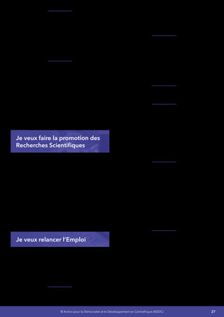 27© Action pour la Démocratie et le Développement en Centrafrique (ADDC)
Je vais réinterroger avec une rigueur scientifique
décomplexée «  l’histoire, les mémoires et
les pratiques  »  : Le moment est venu de
dépoussiérer les idées reçues, notamment en
ce qui concerne la logique arithmétique de la
démocratie occidentale, tout en se gardant de
tout angélisme et de la tentation primitive, pour
revisiter les constitutions.
Je convoquerai dans cette recherche tout ce
qui est producteur de valeur, de l’unité centrale
(la famille), aux cercles secondaires également
producteur de valeur (école et entreprise…).
Cette réappropriation se fera sans tabou et en
soulignant l’importance de la prise en compte
d’éléments positifs déterminants, dans le
contexte africain comme la «  foi  » et l’apport
des religions ou «  la solidarité africaine  »
profondément ancrée dans nos traditions.
Je veux faire la promotion des
Recherches Scientifiques
Les activités de recherche connaissent une faible
performance dans notre pays  :
•	 Je renforcerai les capacités des centres de
recherche,
•	 Je vais réhabiliter, construire et équiper les
centres de recherche,
•	 Je vais mettre en place une structure pour
la publication et la diffusion des travaux,
•	 Je vais élaborer et adopter une loi
organisant la recherche scientifique,
technologique et l’innovation,
•	 Je vais créer des primes à la découverte
scientifique réalisée par des Centrafricains.
Je veux relancer l’Emploi
Le Secteur Public - Des mesures doivent être
préconisées en vue de rendre efficace
l’Administration Centrafricaine caractérisée par
de graves dysfonctionnements. Cet état de
chose reflète l’inadaptation du cadre juridique
qui régit les structures administratives  :
Je vais mobiliser les compétences nationales
disponibles et avec l’appui technique des
partenaires au développement pour jeter les
bases d’une Fonction Publique moderne plus
profitable aux populations.
Je vais rendre plus adapté le cadre juridique
afin qu’il puisse répondre aux exigences d’une
Administration moderne, bien structurée
et capable de soutenir une politique de
développement en faveur des bénéficiaires
ultimes que sont les populations - Recentrer le
rôle de l’Administration afin de la rendre plus
proche des usagers.
Je vais mettre en conformité le fichier du
personnel de l’État et de la paie.
Je vais mettre en place un véritable système
intégré de gestion du personnel de l’État où
l’Administration disposera  :
•	 D’un outil pour mesurer la performance de
ses Agents,
•	 D’un outil pour une intégration efficace des
Jeunes dans l’administration,
•	 D’un outil pour l’intégration des Agents
aujourd’hui formés mais sans emploi.
Je vais redonner à l’École Nationale
d’Administration et de Magistrature (ENAM)
toute sa place dans le dispositif de la formation
continue des fonctionnaires et Agent de l’État au
niveau national.
Chaque Département Ministériel sera
responsabilisé pour une gestion rigoureuse et
efficace de son personnel en ce qui concerne le
suivi de la carrière et le processus de recrutement
du personnel.
Le Secteur Prive - Développer l’auto-emploi et
les activités génératrices de revenu, les Travaux
à Haute Intensité de Main d’œuvre (THIMO) et
la promotion de l’emploi dans le secteur privé
moderne.
Jevaisstructurerlesactivitésdecesecteurautour
de la mise en place d’un cadre institutionnel
et réglementaire incitatif capable de favoriser
la création d’emplois décents et durables, le
renforcement des institutions de gestion de la
 
