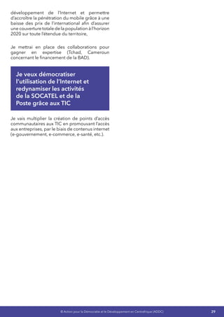 29© Action pour la Démocratie et le Développement en Centrafrique (ADDC)
développement de l’Internet et permettre
d’accroître la pénétration du mobile grâce à une
baisse des prix de l’international afin d’assurer
une couverture totale de la population à l’horizon
2020 sur toute l’étendue du territoire,
Je mettrai en place des collaborations pour
gagner en expertise (Tchad, Cameroun
concernant le financement de la BAD).
Je veux démocratiser
l’utilisation de l’Internet et
redynamiser les activités
de la SOCATEL et de la
Poste grâce aux TIC
Je vais multiplier la création de points d’accès
communautaires aux TIC en promouvant l’accès
aux entreprises, par le biais de contenus internet
(e-gouvernement, e-commerce, e-santé, etc.).
 