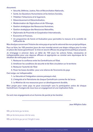 3© Action pour la Démocratie et le Développement en Centrafrique (ADDC)
document:
•	 Sécurité, Défense, Justice, Paix et Réconciliation Nationale,
•	 Santé, les Questions Humanitaires et les Actions Sociales,
•	 l’Habitat, l’Urbanisme et le logement,
•	 Désenclavement et Décentralisation,
•	 Modernisation de l’Agriculture et de l’Elevage,
•	 Gestion stratégique des Ressources Humaines,
•	 Gestion stratégique des Ressources Naturelles,
•	 Diplomatie de Proximité et Coopération Internationale,
•	 Économie et Finances,
•	 Un programme de Suivie et Evaluation pour permettre la mesure et le contrôle de
l’efficacité de
Mon Analyse concernant l’histoire de notre pays et qui est le rationnel de mon projet politique.
Pour ce faire, les 100 premiers jours de mon mandat seront une étape critique pour la mise
en place des bases garantissant  la mise en œuvre efficace du programme politique proposé.
Je m’engage à amorcer dans un délai de 100 jours les actions fortes, nécessaires et
indispensables pour une réponse efficace et appropriée au constat sans équivoque de la
situation de notre pays à savoir:
1.	Restaurer la confiance entre les Centrafricains et l’Etat.
2.	Améliorer les conditions de sécurité et de libre circulation sur le territoire
3.	Restaurer l’autorité de l’Etat 
4.	Poser les bases durables pour une relance de l’économie du pays
Ceci exige, car indispensable:
1.	La Sécurité et l’Intégration comme prérequis vital,
2.	L’Intégrité et le Patriotisme de chaque Centrafricain comme fer de lance.
3.	La Maitrise de nos ressources pour un développement durable,
Mon projet pour notre pays ne peut s’accomplir sans la participation active de chaque
Centrafricain. Il exigera de nous tous un engagement et une implication forte.
Ce sont mes engagements et en homme de parole je les tiendrai.
Jean Willybiro Sako
Mbi ye ke tene gui ta tene,
Mbi ye ke tene yesso mbi ke sara,
Mbi ye ke tene gui ye so I limgbi ti sara.
 