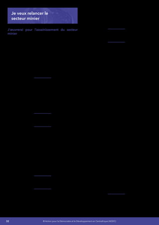 32 © Action pour la Démocratie et le Développement en Centrafrique (ADDC)
Je veux relancer le
secteur minier
J’œuvrerai pour l’assainissement du secteur
minier afin de réduire/éradiquer la fraude,
augmenter la production et favoriser
l’accroissement des revenus des populations, de
l’État et des opérateurs en vue de porter d’ici
2016, la part du secteur minier dans les recettes
de l’État à 5% et de faire baisser le taux de
pauvreté des populations dans les zones
minières de 83,6 % à 70 %.
La stratégie d’assainissement que je vais instruire
s’articulera sur les axes suivants :
En cohérence avec ma stratégie concernant
le programme de l’Éducation Nationale, une
formation sera disponible pour les artisans
miniers pour les former à l’expertise du diamant
et à la gestion de leurs revenus et je développerai
de façon rationnelle les infrastructures
énergétiques et routières pour un soutien des
activités industrielles.
La bonne utilisation des ressources des travaux
de recherches scientifiques et techniques,
La clarification, vulgarisation et adaptation de la
loi minière à l’artisanat minier à savoir :
•	 L’élaboration d’une politique minière claire
favorable à la promotion du secteur privé,
•	 La clarification et la sécurisation des droits
d’usage du sous-sol par les artisans,
•	 L’incitation des artisans miniers à déclarer
leur production et à exiger les justificatifs
légaux de transaction (bordereaux d’achat)
de manière à lutter contre la fraude par le
bas.
La répression sévère des cas de corruption ou
de complicité de fraude.
Le renforcement du système de traçabilité des
diamants par la mise en place d’un système
efficace de traçabilité géographique fondée
sur le principe de géo référencement des
chantiers artisanaux pour compléter le système
de traçabilité commerciale. Ce système
permettra à l’État de pouvoir comparer les
chiffres de production aux chiffres d’exportation
et de localiser les zones d’approvisionnement
vulnérable à la fraude.
Mettre fin à l’insécurité dans ces secteurs afin
d’en faciliter les contrôles.
L’amélioration de la production minière et des
revenus des populations des zones minières par 
:
•	 L’amélioration des techniques de la
production artisanale,
•	 La mise en place d’un système pour
identifier les artisans miniers exerçant leurs
activités dans la légalité aux yeux de la loi,
•	 La contribution des PME/PMI et des
sociétés minières à la production,
•	 L’organisation des communautés de base
et la diversification de leurs activités dans
les zones minières,
•	 La promotion de la recherche et
l’exploitation des autres minerais en tenant
compte du marché international des
matières premières minérales (calcaire,
pétrole, uranium, or, fer, métaux rares, etc.)
Ces activités d’appui seront soumises aux
preuves de la légalisation des artisans miniers
(patente pour le droit d’exercice artisanal, cahier
de production pour la déclaration de production
et bordereaux d’achat pour les justificatifs de
vente légale), ce qui devrait permettre de lutter
contre la fraude par le bas,c’est-à-dire par le refus
des artisans miniers de vendre aux acheteurs
illégaux ou ne fournissant pas de pièces légales.
L’assainissement du secteur minier est la clef
pour un succès garanti de la mise en œuvre
de grands projets tels que le fer de Topa, de
Bogoin et de Boufoyo justifieront la construction
des voies ferroviaires et d’un système de
manutention portuaire qui est critique pour le
désenclavement de notre pays dans les autres
secteurs économiques.
Pour rendre efficace ce dispositif, j’augmenterai
de façon adaptée les capacités des institutions
publiques chargées du contrôle et de la
 