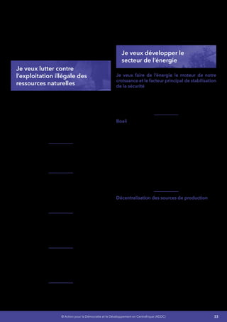 33© Action pour la Démocratie et le Développement en Centrafrique (ADDC)
répression afin de renforcer la présence et le
contrôle du Ministère des Mines dans les zones
de production, d’intensifier la sensibilisation,
la prévention de la fraude et la répression -
Augmentation d’effectifs et de matériels aux
Directions Régionales des Mines, ainsi que
l’opérationnalisation de l’Unité Spéciale Anti-
fraude (USAF) pour une meilleure détection des
réseaux illégaux.
Je veux lutter contre
l’exploitation illégale des
ressources naturelles
La RCA a signé le 20 novembre 2004 en Tanzanie
la Déclaration de Dar-Es-Salaam sur la Paix, la
Sécurité, la Démocratie et le Développement
dans la Région des Grands Lacs.
La RCA a signé le Pacte sur la Sécurité, la Stabilité
et le Développement dans la Région des Grands
Lacs le 15 décembre 2006 à Nairobi au Kenya.
Je vais mettre fin à l’impunité des personnes
physiques et morales impliquées dans
l’exploitation illégale des ressources naturelles
de notre pays.
Je vais formuler et mettre en œuvre une loi et
autres mesures visant à assurer une protection
effective et adéquate des personnes qui
fournissent des informations sur des actes
illégaux, des mesures ou autres moyens
d’exploitation illégale des ressources naturelles.
Je vais mettre en place des organes spécialisés
indépendants chargés de la lutte contre
l’exploitation illégale des ressources naturelles et
renforcer leurs capacités pour leur permettre
d’accomplir efficacement leurs missions.
Je vais promouvoir la participation de la société
civileetdesorganisationsnongouvernementales
aux efforts de prévention et de détection des
actes illégaux et autres moyens d’exploitation
illégale des ressources naturelles.
Je vais faire respecter et renforcer la liberté de
presse pour informer et sensibiliser le public sur
les conséquences économiques et sociales de
l’exploitation illégale des ressources naturelles,
mobiliser l’opinion publique sur les mesures
prises par notre pays pour prévenir et combattre
l’exploitation illégale des ressources naturelles.
Je veux développer le
secteur de l’énergie
Je veux faire de l’énergie le moteur de notre
croissance et le facteur principal de stabilisation
de la sécurité - J’élaborerai un plan directeur de
la mise en œuvre de la politique énergétique
nationale (PEN) pour la diversification des
sources d’énergie à caractère prioritaire et
urgent :
Boali
•	 Réhabilitation de l’usine de Boali 1,
•	 Extension de l’usine de Boali 2,
•	 Installation de l’usine Boali 3 au pied du
barrage,
•	 Réhabilitation et extension du réseau de
distribution de Bangui et la réhabilitation
de la centrale thermique de Bangui
afin de promouvoir la production et la
transformation, et, de mieux éclairer la
ville de Bangui et ses environs, de manière
pérenne.
Décentralisation des sources de production
•	 Électrification des villes de Mobaye,
Kongbo, Kémbé, Alindao, Ima-Langandji,
Pavica et Dimbi à partir de la collaboration
avec la Centrale hydroélectrique de Mobayi
en République Démocratique du Congo,
•	 Électrification et Expérimentation des
Énergies nouvelles et renouvelables
permettra l’électrification des villages Pata
etPissaparl’énergiesolairephotovoltaïque,
•	 Réalisation des études d’aménagement
hydroélectrique sur la rivière Kotto et la
Lobaye ainsi que l’étude de faisabilité
du site hydroélectrique de Dimoli (Sosso
Nakombo) de TOUTOUBOU à Carnot avec
la Coopération de l’Allemagne en vue de la
couverture à moyen et long terme du pays
en électricité.
 
