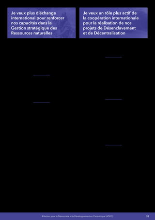 35© Action pour la Démocratie et le Développement en Centrafrique (ADDC)
Je veux plus d’échange
international pour renforcer
nos capacités dans la
Gestion stratégique des
Ressources naturelles
Je solliciterai l’Union européenne afin de nous
appuyer pour mettre en œuvre le Plan d’action
pour l’application des règlementations
forestières, de gouvernance et échanges
commerciaux conformément à notre adhésion
au Processus FLEGT (Application des
règlementations forestières, gouvernance et
échanges commerciaux)
Je veillerai à notre conformité aux exigences
de l’Initiative de Transparence des Industries
Extractives (ITIE), du Processus de Kimberley,
du Bureau Veritas pour renforcer notre lutte
contre l’exploitation illégale de nos ressources
naturelles.
Je veillerais à relancer la coopération avec
la République Démocratique du Congo
pour un accès plus conséquent à la Centrale
hydroélectrique de Mobayi et je relancerai
le projet de la chute de Toutoubou à Carnot
en Coopération avec l’Allemagne ainsi que
la coopération avec tous les pays amis ayant
une expertise dans ce domaine pour faire de
l’énergie l’un des moteurs de notre croissance et
un facteur de stabilisation de la sécurité.
Je veux un rôle plus actif de
la coopération internationale
pour la réalisation de nos
projets de Désenclavement
et de Décentralisation
Je poursuivrai les projets en cours avec l’Union
européenne et l’Organisation Internationale des
Maires Francophones (AIMF) pour renforcer nos
capacités en Développement local intégré
Je renforcerai la mobilisation des ressources
diversifiées, stables et régulières en
encouragement le Partenariat Public, Privé (PPP)
et la coopération internationale pour doter l’État
centrafricain d’un cadre cohérent et intégrateur
de gestion des infrastructures de transport et
d’un plan d’action opérationnel harmonisé avec
les plans régionaux de transport afin de réduire
l’enclavement par le désenclavement intérieur
et extérieur du pays
Je m’appuierai sur le Programme économique
régional (PER) pour accélérer le désenclavement
externe du pays et minimiser le coût du transport
dans les gros projets d’exploitation, pour cela,
il s’agira de créer et rendre opérationnelle une
Cellule Nationale du PER en vue d’une meilleure
coordination des actions. Ce programme
permettra au nouveau Gouvernement de
conduire les différentes études nécessaires pour
l’aménagement des tronçons routiers devant
relier la RCA à l’ensemble des pays voisins.
Je travaillerai avec les experts de la CEMAC
pour mettre en conformité les textes législatifs
et réglementaires sectoriels régissant les
Télécommunications,la Poste et lesTechnologies
de l’Information et de la Communication (TIC)
 