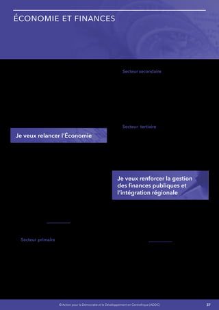 37© Action pour la Démocratie et le Développement en Centrafrique (ADDC)
Économie et Finances
La RCA est un pays qui sort d’une crise profonde
qui a détruit le tissu économique construit sur de
longue année.
La mise en œuvre des réformes politiques
et économique prévues dans la stratégie de
refondation et de reconstruction que je souligne
dans mes engagements nécessite de gros efforts
de planification et de mobilisation de ressources
pour le financement des actions à retenir.
Je veux relancer l’Économie
Mon objectif est de relancerez l’économie et
accroître le PIB par année pour atteindre 5% en
2021.
J’exécuterai de manière consciencieuse et avec
une rigueur sans faille les actions prévues dans
le cadre de mes présents engagements afin de
mobiliser les ressources intérieures nécessaires
tout en contrôlant les dépenses publiques.
Les arriérées de l’État seront épongées et un
climat de confiance sera créé entre l’État et les
banques commerciales de notre pays.
J’améliorerai la performance de notre pays
secteur par secteur :
•	 Secteur primaire - Les activités du secteur
primaire seront accrues d’environ 6% pour
corriger la chute de -5,8% en 2013 liée au
recul de la production vivrière en raison de
l’insécurité dans les zones de production
agricole et d’élevage, de la destruction
des semences, du bouleversement du
calendrier agricole et de la chute de
l’exploitation forestière.
•	 Secteur secondaire - Le secteur secondaire
connaitra une hausse du taux de croissance
par rapport à la baisse de 13,2% connue en
2013, qui est essentiellement imputable à
la chute des activités extractives due aux
sanctions internationales et à l’insécurité
et celles des bâtiments et travaux publics,
et aux difficultés d’approvisionnement
en électricité dans les industries
manufacturières.
•	 Secteur tertiaire - Le taux de croissance
global du secteur tertiaire subira une
hausse de 6% par rapport à la baisse de
-5,5% en 2013 alors qu’il était en hausse de
4,7% en 2012. La remise en place des outils
intermédiaires de production des services
marchands et non marchands expliquera
cette hausse.
Je veux renforcer la gestion
des finances publiques et
l’intégration régionale
Je mettrai en en œuvre les réformes déjà
entreprises et Poursuivre la réforme globale des
réformes financières en conformité avec les
Directives CEMAC. Cela aura pour résultat le
renforcement des capacités de gestion des
finances publiques qui constituent une faiblesse
pour la prospérité de notre économie  :
J’augmenterai la capacité de l’État à financer
son développement sur des fonds propres en
poursuivant le Programme Global de réforme
financière (PGRF) avec l’appui de l’Union
Européenne, de la BAD, de la Banque Mondiale
et du FMI :
•	 Renforcement des capacités des structures
en charge de la mobilisation des ressources
 