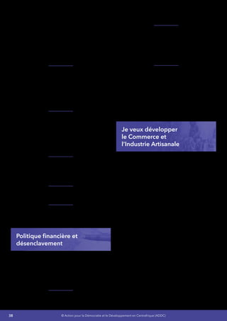 38 © Action pour la Démocratie et le Développement en Centrafrique (ADDC)
publiques,
•	 Poursuite des réformes engagées dans
le cadre des finances publiques dans son
volet mobilisation des ressources,
•	 Suivi renforcé de la parafiscalité et des
recettes affectées,
•	 Renforcement de l’exécution budgétaire
et la gestion prudente de la trésorerie
publique.
Je renforcerai la reforme concernant la traçabilité
des deniers publics par la révision des conditions
de bancarisation des recettes avec les banques
commerciales et la place de la bancarisation des
dépenses de l’État, à l’instar des salaires et des
pensions par la prise en compte progressive des
autres dépenses de l’État.
En ce qui concerne la baisse constante des
recettes du Guichet Unique de Transit due à
l’absence de maîtrise des activités commerciales
au port autonome de Douala, notamment au
niveau de la prise en charge des marchandises
est l’une des contraintes majeures de la
mobilisation des ressources  :
Je poursuivrai la mise en œuvre des activités qui
permettront d’améliorer le niveau des recettes
et contribueront à l’amélioration du niveau des
ressources internes. Pour cela :
Je renforcerai l’intégration économique
régionale,
Je mettrai en avant les politiques et négociations
commerciales bilatérales, régionales et
multilatérales.
Politique financière et
désenclavement
La situation d’enclavement, les contraintes et les
risques auxquels sont exposés tous les
investisseurs étrangers exigent à l’État
centrafricain de disposer de véritables
instruments et ressources humaines qualifiées
pour conduire les négociations et convaincre :
J’élaborerai etJe mettrai en œuvre des politiques
commerciales et industrielles ainsi qu’un plan de
développement industriel.
Je m’appuierai sur le Programme Économique
Régional(PER)pouraccélérerledésenclavement
externe du pays et minimiser le coût du
transport dans les gros projets d’exploitation
des ressources naturelles qui a toujours été un
facteur répulsif pour les investisseurs étrangers,
Je mettrai en place une Cellule Nationale du PER
en vue d’une meilleure coordination des actions
figurant sur la feuille de route du PER.
Ce programme permettra de conduire
les différentes études nécessaires pour
l’aménagement des tronçons routiers devant
relier la RCA à l’ensemble des pays voisins.7
Je veux développer
le Commerce et
l’Industrie Artisanale 
Je veux promouvoir le commerce, la création de
nouvelles PME, l’artisanat rural, l’entrepreneuriat
des nationaux et prévoir les mesures destinées à
renforcer le financement du secteur,
Je veux promouvoir l’entrepreneuriat dans le
secteur privé et informel,
Je veux développer les secteurs du Commerce,
des PMEs, de l’artisanat rural car preuves en a été
faitesdansles1970-1980deleursefficacitéspour
ce qui concerne les recettes de l’État, les revenus
de la population, la réduction du chômage des
jeunes et la participation professionnelle active
des femmes dans ces secteurs,
Une attention particulière sera accordée à
la contribution du secteur privé. En effet, la
contribution du secteur privé à cet élan de
reconstruction a souffert de la pesanteur des
indicateurs défavorables qui placent la RCA
à l’avant-dernière place sur 183 pays (rapport
2010 Doing Business Banque mondiale).
Pour cela  :
 