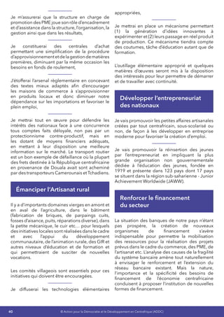 40 © Action pour la Démocratie et le Développement en Centrafrique (ADDC)
Je m’assurerai que la structure en charge de
promotion des PME joue son rôle d’encadrement
et d’assistance dans la structure, l’organisation, la
gestion ainsi que dans les résultats,
Je constituerai des centrales d’achat
permettant une simplification de la procédure
d’approvisionnementetdelagestiondematières
premières, diminuant par la même occasion les
besoins en fonds de roulement,
J’étofferai l’arsenal règlementaire en concevant
des textes mieux adaptés afin d’encourager
les maisons de commerce à s’approvisionner
en produits locaux et donc diminuer notre
dépendance sur les importations et favoriser le
plein emploi,
Je mettrai tout en œuvre pour défendre les
intérêts des nationaux face à une concurrence
tous comptes faits déloyale, non pas par un
protectionnisme contre-productif, mais en
les dotant de moyens financiers adéquats,
en mettant à leur disposition une meilleure
information sur le marché. Le transport routier
est un bon exemple de défaillance où la plupart
des frets destinée à la République centrafricaine
en provenance de Douala avait sont acheminé
par des transporteurs Camerounais et Tchadiens.
Émanciper l’Artisanat rural
Il y a d’importants domaines vierges en amont et
en aval de l’agriculture, dans le bâtiment
(fabrication de briques, de parpaings cuits,
fosses d’aisance, puits, réparations diverse), dans
la petite mécanique, le cuir etc… pour lesquels
des initiatives locales sont réalisées dans le cadre
et avec l’appui du développement
communautaire, de l’animation rurale, des GIR et
autres niveaux d’éducation et de formation et
qui permettraient de susciter de nouvelles
vocations.
Les comités villageois sont essentiels pour ces
initiatives qui doivent être encouragées.
Je diffuserai les technologies élémentaires
appropriées,
Je mettrai en place un mécanisme permettant
(1) la génération d’idées innovantes à
expérimenter et (2) leurs passage en réel produit
de production. Ce mécanisme tiendra compte
des coutumes, tâche d’éducation autant que de
formation.
L’outillage élémentaire approprié et quelques
matières d’œuvres seront mis à la disposition
des intéressés pour leur permettre de démarrer
et de travailler avec continuité.
Développer l’entrepreneuriat
des nationaux
Je vais promouvoir les petites affaires artisanales
créées par tout centrafricain, sous-scolarisé ou
non, de façon à les développer en entreprise
moderne pour favoriser la création d’emploi.
Je vais promouvoir la réinsertion des jeunes
par l’entrepreneuriat en impliquant la plus
grande organisation non gouvernementale
dédiée à l’éducation des jeunes, fondée en
1919 et présente dans 123 pays dont 17 pays
se situent dans la région sub-saharienne - Junior
Achievement Worldwide (JAWW).
Renforcer le financement
du secteur
La situation des banques de notre pays n’étant
pas prospère, la création de nouveaux
organismes de financement s’avère
indispensable pour permettre la mobilisation
des ressources pour la réalisation des projets
prévus dans le cadre du commerce, des PME, de
l’artisanat etc. L’analyse des causes de la fragilité
du système bancaire amène tout naturellement
à envisager le renforcement et l’extension du
réseau bancaire existant. Mais la nature,
l’importance et la spécificité des besoins de
financement de l’économie centrafricaine
conduisent à proposer l’institution de nouvelles
formes de financement.
 