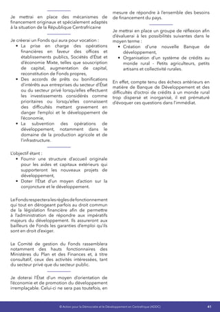 41© Action pour la Démocratie et le Développement en Centrafrique (ADDC)
Je mettrai en place des mécanismes de
financement originaux et spécialement adaptés
à la situation de la République Centrafricaine
Je créerai un Fonds qui aura pour vocation :
•	 La prise en charge des opérations
financières en faveur des offices et
établissements publics, Sociétés d’État et
d’économie Mixte, telles que souscription
de capital, augmentation de capital,
reconstitution de Fonds propres,
•	 Des accords de prêts ou bonifications
d’intérêts aux entreprises du secteur d’État
ou du secteur privé lorsqu’elles effectuent
les investissements considérés comme
prioritaires ou lorsqu’elles connaissent
des difficultés mettant gravement en
danger l’emploi et le développement de
l’économie,
•	 La subvention des opérations de
développement, notamment dans le
domaine de la production agricole et de
l’infrastructure.
L’objectif étant :
•	 Fournir une structure d’accueil originale
pour les aides et capitaux extérieurs qui
supporteront les nouveaux projets de
développement,
•	 Doter l’État d’un moyen d’action sur la
conjoncture et le développement.
LeFondsrespecteralesrèglesdefonctionnement
qui tout en dérogeant parfois au droit commun
de la législation financière afin de permettre
à l’administration de répondre aux impératifs
majeurs du développement. Ils assureront aux
bailleurs de Fonds les garanties d’emploi qu’ils
sont en droit d’exiger.
Le Comité de gestion du Fonds rassemblera
notamment des hauts fonctionnaires des
Ministères du Plan et des Finances et, à titre
consultatif, ceux des activités intéressées, tant
du secteur privé que du secteur public.
Je doterai l’État d’un moyen d’orientation de
l’économie et de promotion du développement
irremplaçable. Celui-ci ne sera pas toutefois, en
mesure de répondre à l’ensemble des besoins
de financement du pays.
Je mettrai en place un groupe de réflexion afin
d’évaluerai à les possibilités suivantes dans le
moyen terme :
•	 Création d’une nouvelle Banque de
développement,
•	 Organisation d’un système de crédits au
monde rural - Petits agriculteurs, petits
artisans et collectivité rurales.
En effet, compte tenu des échecs antérieurs en
matière de Banque de Développement et des
difficultés d’octroi de crédits à un monde rural
trop dispersé et inorganisé, il est prématuré
d’évoquer ces questions dans l’immédiat.
 