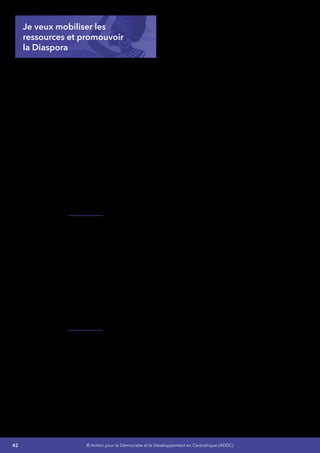42 © Action pour la Démocratie et le Développement en Centrafrique (ADDC)
Je veux mobiliser les
ressources et promouvoir
la Diaspora
L’appui technique et financier des partenaires de
la RCA est crucial pour permettre de lever les
divers obstacles qui freinent l’augmentation des
recettes fiscales, notamment la difficulté à élargir
la base imposable dans un contexte de non
fiscalisation d’une bonne partie de l’économie
(agriculture, secteur informel), l’évasion et la
fraude fiscales, les exonérations fiscales et
douanières, l’efficacité réduite des régies
financières. La suspension de la coopération
avec les principaux partenaires avant 2003 a
réduit considérablement les concours financiers
extérieurs.
Aujourd’hui, une aide extérieure conséquente,
fortement concessionnelle et rapidement
mobilisable conditionne la réalisation des
objectifs de refondation et de reconstruction en
RCA.
Je mettrai en place des mesures fortes pour
encourager l’apport financier extérieur. Ces
mesures porteront sur  :
•	 Le renforcement du dispositif de
coordination efficace de l’aide pour une
plus grande cohérence des programmes
et un meilleur suivi de leur mise en œuvre
sur le terrain,
•	 La définition et la mise en œuvre d’une
stratégie élargie de mobilisation de
ressources,
•	 L’amélioration de la fiabilité du système de
gestion des finances publiques.
Je mettrai en place une stratégie de
communication forte impliquant la Diaspora et
destinée à nos partenaire etc.
 