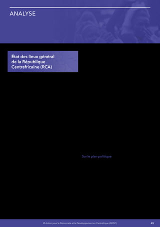 45© Action pour la Démocratie et le Développement en Centrafrique (ADDC)
Analyse
État des lieux général
de la République
Centrafricaine (RCA)
Pendant longtemps, ce vaste pays ancré, au
cœur du continent Africain, était considéré
comme un havre de paix au sein d’une zone de
conflits qui affectaient les pays voisins, un pays
charnièreentrel’IslamauNordetleChristianisme
au Sud, où la cohésion entre les communautés
ne souffrait d’aucun complexe, d’où son
appellation autrefois de « SUISSE Africaine »
Mais depuis quelques années, des crises à
répétition vont secouer le pays, qu’il s’agisse
des coups d’états, des grèves prolongées, des
mutineries, des rebellions dont la dernière celle
de la SELEKA sera la plus dramatique, la plus
brutale, la plus meurtrière et la plus destructrice.
Les bases de la société seront ainsi fortement
ébranlées, entraînant la perte de confiance entre
les Centrafricains et leurs dirigeants, entre les
différentes communautés tribales et religieuses,
entre les Centrafricains.
La RCA est un vaste pays d’une superficie de
623.000 km², enclavé et faiblement peuplé
comptant 4,7 millions d’habitants,situé au centre
d’une région instable sur le plan de la sécurité
car marquée par la persistance des conflits
au Darfour, en République Démocratique du
Congo, les exactions de la LRA et les menaces du
groupe Boko Haram au Nigeria et au Cameroun.
Elle est dotée d’un potentiel naturel très
important (faune et flore riches, pluviométrie
abondante, réseau hydrographique dense,
ressources minières immenses, etc.), mais
demeure paradoxalement l’un des pays les plus
pauvres au monde.
Elle fait partie de grands ensembles sous
régionaux à savoir la Communauté Économique
et Monétaire de l’Afrique Centrale (CEMAC), la
Communauté Économique des États de l’Afrique
Centrale (CEEAC), la communauté des États
Sahelo-Sahariens (CEN-SAD), la Conférence
Internationales sur la Région des Grands Lacs
(CIRGL). De par sa situation géographique,
elle devait jouer un rôle majeur dans le
développement des échanges sous régionaux
et régionaux. Mais les crises politico-militaires
récurrentes depuis plus de deux décennies,
l’empêchent de valoriser cette opportunité.
Le rapport mondial sur le développement
humain publié par le PNUD en 2011 classe la
RCA au 179ème rang sur 187 pays du point de
vue de l’Indice du Développement Humain (IDH).
En 2012, elle est classée 48ème sur 52 pays du
point de l’indice de la gouvernance en Afrique
et, 185ème sur 185 pays au classement du Doing
business établi par la Banque Mondiale.
Sur le plan politique, l’organisation des élections
générales en 2011 a été entachée d’irrégularités,
selon les observateurs internationaux et les
résultats ont été contestés par l’opposition
démocratique qui a exigé leur annulation.
Un Front pour l’Annulation et la Reprise des
Elections (FARE) avait été créé dans cette
perspective. L’absence d’un dialogue politique
sincère a caractérisé le contexte politique. Cette
situation a entretenu un climat de crise politique
persistante malgré les efforts de la communauté
internationale à trouver un accord entre les
acteurs politiques.
 